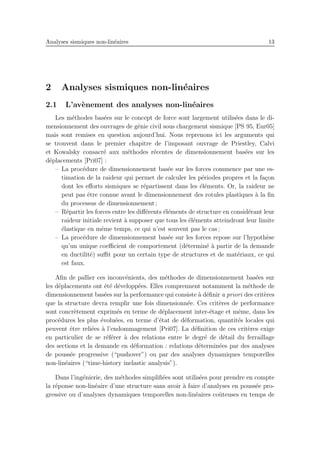 Analyses sismiques non-lin´eaires 13
2 Analyses sismiques non-lin´eaires
2.1 L’av`enement des analyses non-lin´eaires
Les m´ethodes bas´ees sur le concept de force sont largement utilis´ees dans le di-
mensionnement des ouvrages de g´enie civil sous chargement sismique [PS 95, Eur05]
mais sont remises en question aujourd’hui. Nous reprenons ici les arguments qui
se trouvent dans le premier chapitre de l’imposant ouvrage de Priestley, Calvi
et Kowalsky consacr´e aux m´ethodes r´ecentes de dimensionnement bas´ees sur les
d´eplacements [Pri07] :
– La proc´edure de dimensionnement bas´ee sur les forces commence par une es-
timation de la raideur qui permet de calculer les p´eriodes propres et la fa¸con
dont les eﬀorts sismiques se r´epartissent dans les ´el´ements. Or, la raideur ne
peut pas ˆetre connue avant le dimensionnement des rotules plastiques `a la ﬁn
du processus de dimensionnement ;
– R´epartir les forces entre les diﬀ´erents ´el´ements de structure en consid´erant leur
raideur initiale revient `a supposer que tous les ´el´ements atteindront leur limite
´elastique en mˆeme temps, ce qui n’est souvent pas le cas ;
– La proc´edure de dimensionnement bas´ee sur les forces repose sur l’hypoth`ese
qu’un unique coeﬃcient de comportement (d´etermin´e `a partir de la demande
en ductilit´e) suﬃt pour un certain type de structures et de mat´eriaux, ce qui
est faux.
Aﬁn de pallier ces inconv´enients, des m´ethodes de dimensionnement bas´ees sur
les d´eplacements ont ´et´e d´evelopp´ees. Elles comprennent notamment la m´ethode de
dimensionnement bas´ees sur la performance qui consiste `a d´eﬁnir a priori des crit`eres
que la structure devra remplir une fois dimensionn´ee. Ces crit`eres de performance
sont concr`etement exprim´es en terme de d´eplacement inter-´etage et mˆeme, dans les
proc´edures les plus ´evolu´ees, en terme d’´etat de d´eformation, quantit´es locales qui
peuvent ˆetre reli´ees `a l’endommagement [Pri07]. La d´eﬁnition de ces crit`eres exige
en particulier de se r´ef´erer `a des relations entre le degr´e de d´etail du ferraillage
des sections et la demande en d´eformation : relations d´etermin´ees par des analyses
de pouss´ee progressive (“pushover”) ou par des analyses dynamiques temporelles
non-lin´eaires (“time-history inelastic analysis”).
Dans l’ing´enierie, des m´ethodes simpliﬁ´ees sont utilis´ees pour prendre en compte
la r´eponse non-lin´eaire d’une structure sans avoir `a faire d’analyses en pouss´ee pro-
gressive ou d’analyses dynamiques temporelles non-lin´eaires coˆuteuses en temps de
 