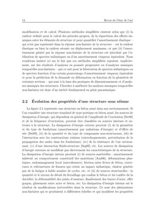 14 Revue de l’´etat de l’art
mod´elisation et de calcul. Plusieurs m´ethodes simpliﬁ´ees existent selon que (i) la
raideur utilis´ee pour le calcul des p´eriodes propres, de la r´epartition des eﬀorts sis-
miques entre les ´el´ements de structure et pour quantiﬁer l’amortissement ´elastique –
qui n’est pas repr´esent´e dans la r´eponse non-lin´eaire de la structure – est la raideur
´elastique ou bien la raideur s´ecante au d´eplacement maximum ; et que (ii) l’amor-
tissement g´en´er´e par la r´eponse non-lin´eaire de la structure est introduit par l’u-
tilisation de spectres in´elastiques ou d’un amortissement visqueux ´equivalent. Nous
voudrions insister ici sur le fait que ces m´ethodes simpliﬁ´ees reposent, implicite-
ment, sur des r´esultats d’analyses en pouss´ee progressive ou d’analyses sismiques
temporelles non-lin´eaires – que ce soit pour la fabrication de spectres in´elastiques ou
de spectres fonction d’un certain pourcentage d’amortissement visqueux ´equivalent
et pour la pr´ediction de la demande en d´eformation en fonction de la g´eom´etrie de
certaines sections – qui sont `a la base des pratiques de dimensionnement et d’analy-
ses sismiques des structures. Chercher `a am´eliorer les analyses sismiques temporelles
non-lin´eaires est donc d’un int´erˆet fondamental en g´enie parasismique.
2.2 ´Evolution des propri´et´es d’une structure sous s´eisme
La ﬁgure 2.1 repr´esente une structure en b´eton arm´e dans son environnement. Si
l’on consid`ere une structure standard de type portique en b´eton arm´e, les sources de
dissipation d’´energie, qui d´ependent en g´en´eral de l’amplitude de l’excitation [Ste80]
et de la fr´equence d’excitation, peuvent ˆetre classiﬁ´ees en sources internes et ex-
ternes `a la structure. La dissipation d’´energie externe provient (i) de la g´eom´etrie
et du type de fondations (amortissement par radiations d’´energie) et d’eﬀets de
site [Dri09], (ii) de la quantit´e et du type de composants non-structuraux, (iii) de
l’interaction avec les constructions voisines (entrechoquements, perturbation de la
propagation des ondes dans les fondations), (iv) de la r´esistance de l’air environ-
nant, (v) d’une interaction ﬂuide-structure [Seg09], etc. Les sources de dissipation
d’´energie externes ne modiﬁent pas directement les caract´eristiques de la structure.
La dissipation d’´energie interne provient (i) de sources mat´erielles : amortissement
inh´erent au comportement constitutif des mat´eriaux [Ami06], d´eformations plas-
tiques, endommagement local (microﬁssures), friction entre l`evres de b´eton, ouver-
tures et refermetures de ﬁssures qui cr´eent un impact in´elastique, chaleur g´en´er´ee
par de la fatigue `a faible nombre de cycles, etc. et (ii) de sources structurelles : la
quantit´e et le niveau de d´etail du ferraillage qui conﬁne le b´eton et lui conf`ere de la
ductilit´e, la d´eformabilit´e des joints d’ossature, ﬂambement des barres d’acier, eﬀet
goujon, glissement entre acier et b´eton, etc. La dissipation d’´energie interne est le
r´esultat de modiﬁcations irr´eversibles dans la structure. Ce sont des ph´enom`enes
non-lin´eaires qui se produisent `a diﬀ´erentes ´echelles et qui modiﬁent les propri´et´es
 