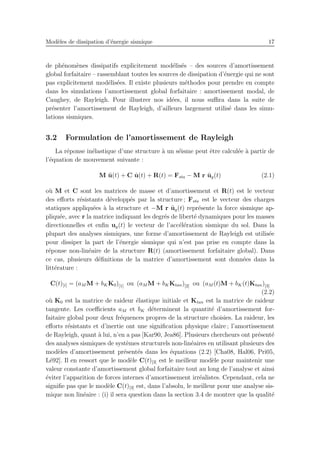 Mod`eles de dissipation d’´energie sismique 17
de ph´enom`enes dissipatifs explicitement mod´elis´es – des sources d’amortissement
global forfaitaire – rassemblant toutes les sources de dissipation d’´energie qui ne sont
pas explicitement mod´elis´ees. Il existe plusieurs m´ethodes pour prendre en compte
dans les simulations l’amortissement global forfaitaire : amortissement modal, de
Caughey, de Rayleigh. Pour illustrer nos id´ees, il nous suﬃra dans la suite de
pr´esenter l’amortissement de Rayleigh, d’ailleurs largement utilis´e dans les simu-
lations sismiques.
3.2 Formulation de l’amortissement de Rayleigh
La r´eponse in´elastique d’une structure `a un s´eisme peut ˆetre calcul´ee `a partir de
l’´equation de mouvement suivante :
M ¨u(t) + C ˙u(t) + R(t) = Fsta − M r ¨ug(t) (2.1)
o`u M et C sont les matrices de masse et d’amortissement et R(t) est le vecteur
des eﬀorts r´esistants d´evelopp´es par la structure ; Fsta est le vecteur des charges
statiques appliqu´ees `a la structure et −M r ¨ug(t) repr´esente la force sismique ap-
pliqu´ee, avec r la matrice indiquant les degr´es de libert´e dynamiques pour les masses
directionnelles et enﬁn ug(t) le vecteur de l’acc´el´eration sismique du sol. Dans la
plupart des analyses sismiques, une forme d’amortissement de Rayleigh est utilis´ee
pour dissiper la part de l’´energie sismique qui n’est pas prise en compte dans la
r´eponse non-lin´eaire de la structure R(t) (amortissement forfaitaire global). Dans
ce cas, plusieurs d´eﬁnitions de la matrice d’amortissement sont donn´ees dans la
litt´erature :
C(t)[i] = (aM M + bKK0)[1] ou (aM M + bKKtan)[2] ou (aM (t)M + bK(t)Ktan)[3]
(2.2)
o`u K0 est la matrice de raideur ´elastique initiale et Ktan est la matrice de raideur
tangente. Les coeﬃcients aM et bK d´eterminent la quantit´e d’amortissement for-
faitaire global pour deux fr´equences propres de la structure choisies. La raideur, les
eﬀorts r´esistants et d’inertie ont une signiﬁcation physique claire ; l’amortissement
de Rayleigh, quant `a lui, n’en a pas [Kar90, Jea86]. Plusieurs chercheurs ont pr´esent´e
des analyses sismiques de syst`emes structurels non-lin´eaires en utilisant plusieurs des
mod`eles d’amortissement pr´esent´es dans les ´equations (2.2) [Cha08, Hal06, Pri05,
L´e92]. Il en ressort que le mod`ele C(t)[3] est le meilleur mod`ele pour maintenir une
valeur constante d’amortissement global forfaitaire tout au long de l’analyse et ainsi
´eviter l’apparition de forces internes d’amortissement irr´ealistes. Cependant, cela ne
signiﬁe pas que le mod`ele C(t)[3] est, dans l’absolu, le meilleur pour une analyse sis-
mique non lin´eaire : (i) il sera question dans la section 3.4 de montrer que la qualit´e
 
