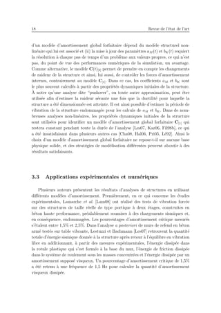 18 Revue de l’´etat de l’art
d’un mod`ele d’amortissement global forfaitaire d´epend du mod`ele structurel non-
lin´eaire qui lui est associ´e et (ii) la mise `a jour des param`etres aM (t) et bK(t) requiert
la r´esolution `a chaque pas de temps d’un probl`eme aux valeurs propres, ce qui n’est
pas, du point de vue des performances num´eriques de la simulation, un avantage.
Comme alternative, le mod`ele C(t)[2] permet de prendre en compte les changements
de raideur de la structure et ainsi, lui aussi, de contrˆoler les forces d’amortissement
internes, contrairement au mod`ele C[1]. Dans ce cas, les coeﬃcients aM et bK sont
le plus souvent calcul´es `a partir des propri´et´es dynamiques initiales de la structure.
`A noter qu’une analyse dite “pushover”, ou toute autre approximation, peut ˆetre
utilis´ee aﬁn d’estimer la raideur s´ecante une fois que la ductilit´e pour laquelle la
structure a ´et´e dimensionn´ee est atteinte. Il est ainsi possible d’estimer la p´eriode de
vibration de la structure endommag´ee pour les calculs de aM et bK. Dans de nom-
breuses analyses non-lin´eaires, les propri´et´es dynamiques initiales de la structure
sont utilis´ees pour identiﬁer un mod`ele d’amortissement global forfaitaire C[1] qui
restera constant pendant toute la dur´ee de l’analyse [Les07, Kaz06, Fil98b], ce qui
a ´et´e insatisfaisant dans plusieurs autres cas [Cha08, Hal06, Pri05, L´e92]. Ainsi le
choix d’un mod`ele d’amortissement global forfaitaire ne repose-t-il sur aucune base
physique solide, et des strat´egies de mod´elisation diﬀ´erentes peuvent aboutir `a des
r´esultats satisfaisants.
3.3 Applications exp´erimentales et num´eriques
Plusieurs auteurs pr´esentent les r´esultats d’analyses de structures en utilisant
diﬀ´erents mod`eles d’amortissement. Premi`erement, en ce qui concerne les ´etudes
exp´erimentales, Lamarche et al. [Lam08] ont r´ealis´e des tests de vibration forc´ee
sur des structures de taille r´eelle de type portique `a deux ´etages, construites en
b´eton haute performance, pr´ealablement soumises `a des chargements sismiques et,
en cons´equence, endommag´ees. Les pourcentages d’amortissement critique mesur´es
s’´etalent entre 1,5% et 2,5%. Dans l’analyse a posteriori de murs de refend en b´eton
arm´e test´es sur table vibrante, Lestuzzi et Bachmann [Les07] retrouvent la quantit´e
totale d’´energie sismique donn´ee `a la structure apr`es retour `a l’´equilibre en vibration
libre en additionnant, `a partir des mesures exp´erimentales, l’´energie dissip´ee dans
la rotule plastique qui s’est form´ee `a la base du mur, l’´energie de friction dissip´ee
dans le syst`eme de roulement sous les masses concentr´ees et l’´energie dissip´ee par un
amortissement suppos´e visqueux. Un pourcentage d’amortissement critique de 1,5%
a ´et´e retenu `a une fr´equence de 1,5 Hz pour calculer la quantit´e d’amortissement
visqueux dissip´ee.
 