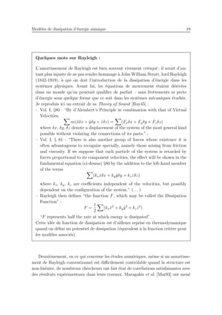 Mod`eles de dissipation d’´energie sismique 19
Quelques mots sur Rayleigh :
L’amortissement de Rayleigh est bien souvent vivement critiqu´e ; il serait d’au-
tant plus injuste de ne pas rendre hommage `a John William Strutt, lord Rayleigh
(1842-1919), `a qui on doit l’introduction de la dissipation d’´energie dans les
syst`emes physiques. Avant lui, les ´equations de mouvement ´etaient d´eriv´ees
dans un monde qu’on pourrait qualiﬁer de parfait – sans frottements ni perte
d’´energie sous quelque forme que ce soit dans les syst`emes m´ecaniques ´etudi´es.
Je reproduis ici un extrait de sa Theory of Sound [Ray45] :
– Vol. I, §80 : “By d’Alembert’s Principle in combination with that of Virtual
Velocities,
m(¨xδx + ¨yδy + ¨zδz) = (Fxδx + Fyδy + Fzδz)
where δx, δy, δz denote a displacement of the system of the most general kind
possible without violating the connections of its parts.” ;
– Vol. I, § 81 : “There is also another group of forces whose existence it is
often advantageous to recognize specially, namely those arising from friction
and viscosity. If we suppose that each particle of the system is retarded by
forces proportional to its component velocities, the eﬀect will be shown in the
fundamental equation (ci-dessus) §80 by the addition to the left-hand member
of the terms
(kx ˙xδx + ky ˙yδy + kz ˙zδz)
where kx, ky, kz are coeﬃcients independent of the velocities, but possibly
dependent on the conﬁguration of the system.” (. . . )
– Rayleigh then deﬁnes “the function F, which may be called the Dissipation
Function” :
F =
1
2
(kx ˙x2
+ ky ˙y2
+ kz ˙z2
)
“F represents half the rate at which energy is dissipated”.
Cette id´ee de fonction de dissipation est d’ailleurs reprise en thermodynamique
quand on d´eﬁni un potentiel de dissipation (´equivalent `a la fonction crit`ere pour
les mod`eles associ´es)
Deuxi`emement, en ce qui concerne les ´etudes num´eriques, mˆeme si un amortisse-
ment de Rayleigh conventionnel est diﬃcilement contrˆolable quand la structure est
non-lin´eaire, de nombreux chercheurs ont fait ´etat de corr´elations satisfaisantes avec
des r´esultats exp´erimentaux dans leurs travaux. Maragakis et al. [Mar93] ont men´e
 