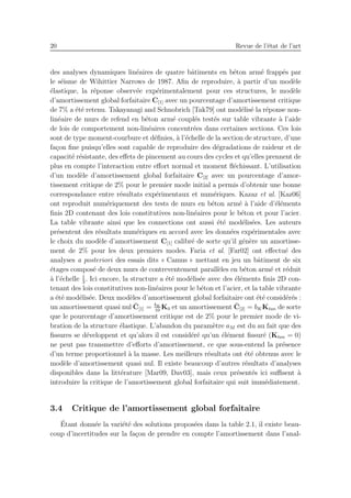 20 Revue de l’´etat de l’art
des analyses dynamiques lin´eaires de quatre bˆatiments en b´eton arm´e frapp´es par
le s´eisme de Wihittier Narrows de 1987. Aﬁn de reproduire, `a partir d’un mod`ele
´elastique, la r´eponse observ´ee exp´erimentalement pour ces structures, le mod`ele
d’amortissement global forfaitaire C[1] avec un pourcentage d’amortissement critique
de 7% a ´et´e retenu. Takayanagi and Schnobrich [Tak79] ont mod´elis´e la r´eponse non-
lin´eaire de murs de refend en b´eton arm´e coupl´es test´es sur table vibrante `a l’aide
de lois de comportement non-lin´eaires concentr´ees dans certaines sections. Ces lois
sont de type moment-courbure et d´eﬁnies, `a l’´echelle de la section de structure, d’une
fa¸con ﬁne puisqu’elles sont capable de reproduire des d´egradations de raideur et de
capacit´e r´esistante, des eﬀets de pincement au cours des cycles et qu’elles prennent de
plus en compte l’interaction entre eﬀort normal et moment ﬂ´echissant. L’utilisation
d’un mod`ele d’amortissement global forfaitaire C[2] avec un pourcentage d’amor-
tissement critique de 2% pour le premier mode initial a permis d’obtenir une bonne
correspondance entre r´esultats exp´erimentaux et num´eriques. Kazaz et al. [Kaz06]
ont reproduit num´eriquement des tests de murs en b´eton arm´e `a l’aide d’´el´ements
ﬁnis 2D contenant des lois constitutives non-lin´eaires pour le b´eton et pour l’acier.
La table vibrante ainsi que les connections ont aussi ´et´e mod´elis´ees. Les auteurs
pr´esentent des r´esultats num´eriques en accord avec les donn´ees exp´erimentales avec
le choix du mod`ele d’amortissement C[1] calibr´e de sorte qu’il g´en`ere un amortisse-
ment de 2% pour les deux premiers modes. Faria et al. [Far02] ont eﬀectu´e des
analyses a posteriori des essais dits « Camus » mettant en jeu un bˆatiment de six
´etages compos´e de deux murs de contreventement parall`eles en b´eton arm´e et r´eduit
`a l’´echelle 1
3
. Ici encore, la structure a ´et´e mod´elis´ee avec des ´el´ements ﬁnis 2D con-
tenant des lois constitutives non-lin´eaires pour le b´eton et l’acier, et la table vibrante
a ´et´e mod´elis´ee. Deux mod`eles d’amortissement global forfaitaire ont ´et´e consid´er´es :
un amortissement quasi nul ¯C[1] = bK
10
K0 et un amortissement ¯C[2] = bKKtan de sorte
que le pourcentage d’amortissement critique est de 2% pour le premier mode de vi-
bration de la structure ´elastique. L’abandon du param`etre aM est du au fait que des
ﬁssures se d´eveloppent et qu’alors il est consid´er´e qu’un ´el´ement ﬁssur´e (Ktan = 0)
ne peut pas transmettre d’eﬀorts d’amortissement, ce que sous-entend la pr´esence
d’un terme proportionnel `a la masse. Les meilleurs r´esultats ont ´et´e obtenus avec le
mod`ele d’amortissement quasi nul. Il existe beaucoup d’autres r´esultats d’analyses
disponibles dans la litt´erature [Mar09, Dav03], mais ceux pr´esent´es ici suﬃsent `a
introduire la critique de l’amortissement global forfaitaire qui suit imm´ediatement.
3.4 Critique de l’amortissement global forfaitaire
´Etant donn´ee la vari´et´e des solutions propos´ees dans la table 2.1, il existe beau-
coup d’incertitudes sur la fa¸con de prendre en compte l’amortissement dans l’anal-
 