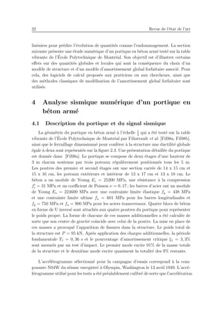 22 Revue de l’´etat de l’art
lin´eaires pour pr´edire l’´evolution de quantit´es comme l’endommagement. La section
suivante pr´esente une ´etude num´erique d’un portique en b´eton arm´e test´e sur la table
vibrante de l’´Ecole Polytechnique de Montr´eal. Son objectif est d’illustrer certains
eﬀets sur des quantit´es globales et locales qui sont la cons´equence du choix d’un
mod`ele de structure et d’un mod`ele d’amortissement global forfaitaire associ´e. Pour
cela, des logiciels de calcul propos´es aux praticiens ou aux chercheurs, ainsi que
des m´ethodes classiques de mod´elisation de l’amortissement global forfaitaire sont
utilis´es.
4 Analyse sismique num´erique d’un portique en
b´eton arm´e
4.1 Description du portique et du signal sismique
La g´eom´etrie du portique en b´eton arm´e `a l’´echelle 1
2
qui a ´et´e test´e sur la table
vibrante de l’´Ecole Polytechnique de Montr´eal par Filiatrault et al. [Fil98a, Fil98b],
ainsi que le ferraillage dimensionn´e pour conf´erer `a la structure une ductilit´e globale
´egale `a deux sont repr´esent´es sur la ﬁgure 2.3. Une pr´esentation d´etaill´ee du portique
est donn´ee dans [Fil98a]. Le portique se compose de deux ´etages d’une hauteur de
3 m chacun soutenus par trois poteaux r´eguli`erement positionn´es tous les 5 m.
Les poutres des premier et second ´etages ont une section carr´ee de 14 x 15 cm et
15 x 16 cm, les poteaux ext´erieurs et int´erieur de 13 x 17 cm et 13 x 18 cm. Le
b´eton a un module de Young Ec = 25200 MPa, une r´esistance `a la compression
f′
c = 31 MPa et un coeﬃcient de Poisson ν = 0, 17 ; les barres d’acier ont un module
de Young Es = 224600 MPa avec une contrainte limite ´elastique fy = 438 MPa
et une contrainte limite ultime fu = 601 MPa pour les barres longitudinales et
fy = 750 MPa et fu = 900 MPa pour les aciers transversaux. Quatre blocs de b´eton
en forme de U invers´e sont attach´es aux quatre poutres du portique pour repr´esenter
le poids propre. La forme de chacune de ces masses additionnelles a ´et´e calcul´ee de
sorte que son centre de gravit´e co¨ıncide avec celui de la poutre. La mise en place de
ces masses a provoqu´e l’apparition de ﬁssures dans la structure. Le poids total de
la structure est P = 95 kN. Apr`es application des charges additionnelles, la p´eriode
fondamentale T1 = 0, 36 s et le pourcentage d’amortissement critique ξ1 = 3, 3%
sont mesur´es par un test d’impact. Le premier mode excite 91% de la masse totale
de la structure et le deuxi`eme mode excite quasiment la totalit´e des 9% restants.
L’acc´el´erogramme s´electionn´e pour la campagne d’essais correspond `a la com-
posante N04W du s´eisme enregistr´e `a Olympia, Washington le 13 avril 1949. L’acc´e-
l´erogramme utilis´e pour les tests a ´et´e pr´ealablement calibr´e de sorte que l’acc´el´eration
 