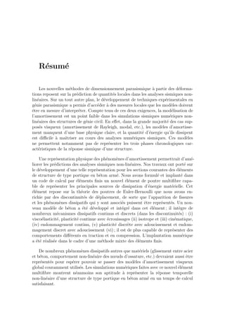 R´esum´e
Les nouvelles m´ethodes de dimensionnement parasismique `a partir des d´eforma-
tions reposent sur la pr´ediction de quantit´es locales dans les analyses sismiques non-
lin´eaires. Sur un tout autre plan, le d´eveloppement de techniques exp´erimentales en
g´enie parasismique a permis d’acc´eder `a des mesures locales que les mod`eles doivent
ˆetre en mesure d’interpr´eter. Compte tenu de ces deux exigences, la mod´elisation de
l’amortissement est un point faible dans les simulations sismiques num´eriques non-
lin´eaires des structures de g´enie civil. En eﬀet, dans la grande majorit´e des cas sup-
pos´es visqueux (amortissement de Rayleigh, modal, etc.), les mod`eles d’amortisse-
ment manquent d’une base physique claire, et la quantit´e d’´energie qu’ils dissipent
est diﬃcile `a maˆıtriser au cours des analyses num´eriques sismiques. Ces mod`eles
ne permettent notamment pas de repr´esenter les trois phases chronologiques car-
act´eristiques de la r´eponse sismique d’une structure.
Une repr´esentation physique des ph´enom`enes d’amortissement permettrait d’am´e-
liorer les pr´edictions des analyses sismiques non-lin´eaires. Nos travaux ont port´e sur
le d´eveloppement d’une telle repr´esentation pour les sections courantes des ´el´ements
de structure de type portique en b´eton arm´e. Nous avons formul´e et implant´e dans
un code de calcul par ´el´ements ﬁnis un nouvel ´el´ement de poutre multiﬁbre capa-
ble de repr´esenter les principales sources de dissipation d’´energie mat´erielle. Cet
´el´ement repose sur la th´eorie des poutres de Euler-Bernoulli que nous avons en-
richie par des discontinuit´es de d´eplacement, de sorte que l’apparition de ﬁssures
et les ph´enom`enes dissipatifs qui y sont associ´es puissent ˆetre repr´esent´es. Un nou-
veau mod`ele de b´eton a ´et´e d´evelopp´e et int´egr´e dans cet ´el´ement ; il int`egre de
nombreux m´ecanismes dissipatifs continus et discrets (dans les discontinuit´es) : (i)
visco´elasticit´e, plasticit´e continue avec ´ecrouissages (ii) isotrope et (iii) cin´ematique,
(iv) endommagement continu, (v) plasticit´e discr`ete avec adoucissement et endom-
magement discret avec adoucissement (vi) ; il est de plus capable de repr´esenter des
comportements diﬀ´erents en traction et en compression. L’implantation num´erique
a ´et´e r´ealis´ee dans le cadre d’une m´ethode mixte des ´el´ements ﬁnis.
De nombreux ph´enom`enes dissipatifs autres que mat´eriels (glissement entre acier
et b´eton, comportement non-lin´eaire des nœuds d’ossature, etc.) devraient aussi ˆetre
repr´esent´es pour esp´erer pouvoir se passer des mod`eles d’amortissement visqueux
global couramment utilis´es. Les simulations num´eriques faites avec ce nouvel ´el´ement
multiﬁbre montrent n´eanmoins son aptitude `a repr´esenter la r´eponse temporelle
non-lin´eaire d’une structure de type portique en b´eton arm´e en un temps de calcul
satisfaisant.
 