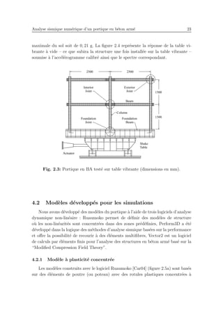 Analyse sismique num´erique d’un portique en b´eton arm´e 23
maximale du sol soit de 0, 21 g. La ﬁgure 2.4 repr´esente la r´eponse de la table vi-
brante `a vide – ce que subira la structure une fois install´ee sur la table vibrante –
soumise `a l’acc´el´erogramme calibr´e ainsi que le spectre correspondant.
Fig. 2.3: Portique en BA test´e sur table vibrante (dimensions en mm).
4.2 Mod`eles d´evelopp´es pour les simulations
Nous avons d´evelopp´e des mod`eles du portique `a l’aide de trois logiciels d’analyse
dynamique non-lin´eaire : Ruaumoko permet de d´eﬁnir des mod`eles de structure
o`u les non-lin´earit´es sont concentr´ees dans des zones pr´ed´eﬁnies, Perform3D a ´et´e
d´evelopp´e dans la logique des m´ethodes d’analyse sismique bas´ees sur la performance
et oﬀre la possibilit´e de recourir `a des ´el´ements multiﬁbres, Vector2 est un logiciel
de calculs par ´el´ements ﬁnis pour l’analyse des structures en b´eton arm´e bas´e sur la
“Modiﬁed Compression Field Theory”.
4.2.1 Mod`ele `a plasticit´e concentr´ee
Les mod`eles construits avec le logiciel Ruaumoko [Car04] (ﬁgure 2.5a) sont bas´es
sur des ´el´ements de poutre (ou poteau) avec des rotules plastiques concentr´ees `a
 