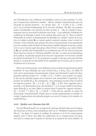 26 Revue de l’´etat de l’art
sur l’identiﬁcation des coeﬃcients de Rayleigh `a partir de deux p´eriodes TA etTB
que le manuel pour utilisateur conseille – aﬁn de contrˆoler l’amortissement pour un
intervalle de p´eriode pertinent – de calculer ainsi : TA = 0, 25T1 et TB = 0, 9T1
o`u T1 est la p´eriode fondamentale de la structure ´elastique. En eﬀet, les premiers
modes correspondent aux p´eriodes les plus grandes et – aﬁn de contrˆoler l’amor-
tissement dans un intervalle de p´eriodes assez large – il est pr´ef´erable d’identiﬁer les
coeﬃcients de Rayleigh `a partir d’une p´eriode plus petite que T1. Dans le logiciel
Perform3D, la matrice d’amortissement de Rayleigh est calcul´ee `a partir de la ma-
trice de raideur initiale K0 et ensuite gard´ee constante pendant toute la dur´ee de
l’analyse. Cette m´ethode peut g´en´erer des forces d’amortissement trop importantes
pour ˆetre r´ealistes dans les ﬁbres de b´eton dont la rigidit´e diminue beaucoup, comme
c’est le cas en traction apr`es ﬁssuration. Aﬁn d’´eviter ce probl`eme, une valeur r´eduite
de K0 est calcul´ee dans Perform3D en ne consid´erant que 15% de l’aire du mat´eriau
b´eton dans les sections de l’´el´ement multiﬁbre. De plus, en raison de la d´egradation
de la raideur, les p´eriodes propres de la structure augmentent et il est donc conseill´e
de calculer les p´eriodes TA et TB en prenant en compte le fait que, pour une ductilit´e
donn´ee µ, la p´eriode est susceptible d’ˆetre multipli´ee par le facteur
√
µ au cours de
l’´evolution de la structure.
Dans cette ´etude pratique, nous d´eﬁnissons deux mod`eles d’amortissement global
forfaitaire de type Rayleigh que nous ´ecrivons C[F 1] et C[F 2]. C[F 1] est d´eﬁni de
sorte que le pourcentage d’amortissement critique soit d´etermin´e `a partir des deux
premi`eres p´eriodes propres T1 = 0, 262 s et T2 = 0, 093 s, sans prendre en compte
le fait que les p´eriodes propres de la structure sont susceptibles d’augmenter (`a la
mani`ere du mod`ele C[1]). En cons´equence, nous choisissons d’entrer dans le logiciel
les rapports suivants : TB
T1
= 1 et TA
T1
= T2
T1
= 0,093
0,262
= 0, 355. Nous rappelons que le
portique a ´et´e dimensionn´e pour une ductilit´e µ = 2, le second mod`ele d’amortisse-
ment global C[F 2] est donc d´eﬁni en entrant dans le logiciel les rapports suivants :
TB
T1
= 0, 9
√
2 = 1, 273 et TA
T1
= 0, 25
√
2 = 0, 354 aﬁn de contrˆoler la valeur du
pourcentage d’amortissement critique pour les modes pr´epond´erants et prendre en
compte l’augmentation des p´eriodes propres au cours de l’analyse (`a la mani`ere du
mod`ele C(t)[2]).
4.2.3 Mod`ele avec ´el´ements ﬁnis 2D
Vector2 [Won02, Saa07] est un logiciel de calcul par ´el´ements ﬁnis pour l’analyse
des structures en b´eton arm´e initialement bas´e sur la “Modiﬁed Compression Field
Theory”. La ﬁgure 2.7 montre le maillage du portique et la loi de comportement
adopt´ee pour le b´eton. Les eﬀets du conﬁnement sur le comportement du b´eton
sont pris en compte par le logiciel en fonction de la quantit´e des aciers [Saa07] ; la
 