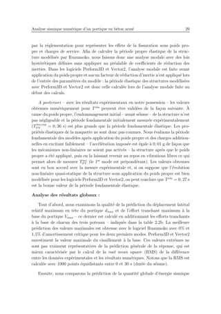 Analyse sismique num´erique d’un portique en b´eton arm´e 29
par la r´eglementation pour repr´esenter les eﬀets de la ﬁssuration sous poids pro-
pre et charges de service. Aﬁn de calculer la p´eriode propre ´elastique de la struc-
ture mod´elis´ee par Ruaumoko, nous faisons donc une analyse modale avec des lois
hyst´er´etiques d´eﬁnies sans appliquer au pr´ealable de coeﬃcients de r´eduction des
inerties. Dans les logiciels Perform3D et Vector2, l’analyse modale est faite avant
application du poids propre et aucun facteur de r´eduction d’inertie n’est appliqu´e lors
de l’entr´ee des param`etres du mod`ele : la p´eriode ´elastique des structures mod´elis´ees
avec Perform3D et Vector2 est donc celle calcul´ee lors de l’analyse modale faite au
d´ebut des calculs.
A posteriori – avec les r´esultats exp´erimentaux en notre possession – les valeurs
obtenues num´eriquement pour Tela
peuvent ˆetre valid´ees de la fa¸con suivante. `A
cause du poids propre, l’endommagement initial – avant s´eisme – de la structure n’est
pas n´egligeable et la p´eriode fondamentale initialement mesur´ee exp´erimentalement
(Tini,exp
F V = 0, 36 s) est plus grande que la p´eriode fondamentale ´elastique. Les pro-
pri´et´es ´elastiques de la maquette ne sont donc pas connues. Nous ´evaluons la p´eriode
fondamentale des mod`eles apr`es application du poids propre et des charges addition-
nelles en excitant faiblement – l’acc´el´eration impos´ee est ´egale `a 0, 01 g de fa¸con que
les m´ecanismes non-lin´eaires ne soient pas activ´es – la structure apr`es que le poids
propre a ´et´e appliqu´e, puis en la laissant revenir au repos en vibrations libres ce qui
permet alors de mesurer Tini
F V (le 1er
mode est pr´epond´erant). Les valeurs obtenues
sont en bon accord avec la mesure exp´erimentale et, si on suppose que l’´evolution
non-lin´eaire quasi-statique de la structure sous application du poids propre est bien
mod´elis´ee pour les logiciels Perform3D et Vector2, on peut conclure que Tela
= 0, 27 s
est la bonne valeur de la p´eriode fondamentale ´elastique.
Analyse des r´esultats globaux :
Tout d’abord, nous examinons la qualit´e de la pr´ediction du d´eplacement lat´eral
relatif maximum en tˆete du portique dmax et de l’eﬀort tranchant maximum `a la
base du portique Vmax – ce dernier est calcul´e en additionnant les eﬀorts tranchants
`a la base de chacun des trois poteaux – indiqu´es dans la table 2.2b. La meilleure
pr´ediction des valeurs maximales est obtenue avec le logiciel Ruaumoko avec 0% et
1,5% d’amortissement critique pour les deux premiers modes. Perform3D et Vector2
surestiment la valeur maximale du cisaillement `a la base. Ces valeurs extrˆemes ne
sont pas vraiment repr´esentatives de la pr´ediction g´en´erale de la r´eponse, qui est
mieux caract´eris´ee par le calcul de la root mean square (RMS) de la diﬀ´erence
entre les donn´ees exp´erimentales et les r´esultats num´eriques. Notons que la RMS est
calcul´ee avec 1000 points ´equidistants entre 0 et 30 s (dur´ee du s´eisme).
Ensuite, nous comparons la pr´ediction de la quantit´e globale d’´energie sismique
 
