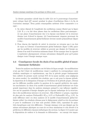 Analyse sismique num´erique d’un portique en b´eton arm´e 33
Le dernier param`etre calcul´e dans la table 2.2c est le pourcentage d’amortisse-
ment critique ﬁnal ξfin
F V mesur´e pendant la phase d’oscillations libres `a la ﬁn de
l’excitation sismique. Deux points remarquables m´eritent d’ˆetre comment´es `a ce
sujet :
1. Sa valeur d´epend de l’amplitude des oscillations comme illustr´e par la ﬁgure
2.10. Il y a en fait deux phases dans les oscillations libres post-sismiques :
(i) une phase d’amortissement due `a la r´eponse non-lin´eaire de la structure
domine tout d’abord la r´eponse, (ii) l’amortissement visqueux provenant du
mod`ele d’amortissement global forfaitaire devient ensuite pr´epond´erant (ﬁgure
2.10a) ;
2. Pour chacun des logiciels de calcul, la structure ne retourne pas `a un ´etat
de repos en l’absence d’amortissement global forfaitaire (ﬁgure 2.10b) parce
que les mod`eles de structure utilis´es ne peuvent que dissiper de l’´energie au-
dessus d’un seuil d’excitation minimum donn´e. Il leur manque donc la capacit´e
`a repr´esenter physiquement certains m´ecanismes dissipatifs pour qu’il puisse
dissiper toute l’´energie sismique re¸cue.
4.4 Cons´equence locale du choix d’un mod`ele global d’amor-
tissement forfaitaire
Toutes les analyses non-lin´eaires ont ´et´e faites de fa¸con aveugle : les mod´elisations
n’ont pas fait l’objet de modiﬁcations visant `a am´eliorer la correspondance entre
r´esultats num´eriques et exp´erimentaux, une fois la p´eriode propre fondamentale
bien calibr´ee (le premier mode excitant 91% de la masse modale, nous n´egligeons
les autres modes). La variabilit´e des r´esultats, que ce soit pour la r´eponse globale,
la r´epartition de la dissipation d’´energie ou l’´evolution de la p´eriode propre, obtenus
par les diﬀ´erents mod`eles soul`eve la question de la capacit´e pr´edictive des analy-
ses non-lin´eaires. Le choix d’un mod`ele d’amortissement global forfaitaire est d’une
grande importance dans les analyses sismiques puisqu’il a une inﬂuence signiﬁca-
tive sur les quantit´es d’´energie dissip´ees par la r´eponse in´elastique de la structure,
due `a des modiﬁcations internes `a la structure. Aﬁn d’illustrer ce propos, regardons
de plus pr`es les analyses Perform3D 1 C[F 1] 0,1% et Perform3D 1 C[F 2] 1,5%. La
seule diﬀ´erence entre ces deux analyses est le mod`ele d’amortissement global for-
faitaire utilis´e. Les r´esultats obtenus pour le d´eplacement relatif en tˆete du portique
et pour le cisaillement `a la base sont proches (Table 2.2b), cependant les quan-
tit´es ´energ´etiques sont tr`es diﬀ´erentes : l’´energie sismique n’est pas dissip´ee par les
mˆemes m´ecanismes physiques au cours de ces deux simulations et cela aboutit `a la
pr´ediction de diﬀ´erentes r´eponses in´elastiques des sections. La ﬁgure 2.11 montre que
la d´egradation de raideur et la demande en d´eformation – un concept tr`es impor-
 
