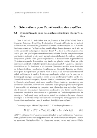 Orientations pour l’am´elioration des mod`eles 35
5 Orientations pour l’am´elioration des mod`eles
5.1 Trois pr´erequis pour des analyses sismiques plus pr´edic-
tives
Dans la section 3, nous avons mis en ´evidence le fait qu’on trouve dans la
litt´erature beaucoup de mod`eles de dissipation d’´energie diﬀ´erents qui permettent
d’aboutir `a des mod´elisations globalement correctes de structures en BA. Ces mod´e-
lisations reposent sur l’utilisation d’un mod`ele global d’amortissement particulier as-
soci´e `a un mod`ele in´elastique de structure donn´e. `A la ﬁn de la section 4, nous avons
conclu que, bien que les pratiques couramment utilis´ees dans les analyses sismiques
non-lin´eaires puissent pr´edire avec une pr´ecision satisfaisante les valeurs extrˆemes
de quantit´es globales telles que les d´eplacements et le cisaillement, la pr´ediction de
l’´evolution temporelle de quantit´es plus locales est plus incertaine. Ainsi, de telles
analyses se montrent peu ﬁables pour le dimensionnement et l’analyse de structures
non-lin´eaires en BA bas´es sur la performance. Dans cette section, nous donnerons
sur la ﬁgure 2.12 une classiﬁcation des ph´enom`enes dissipatifs d’´energie qui illustre,
d’une part, la d´ependance qui existe entre le choix d’un mod`ele d’amortissement
global forfaitaire et le mod`ele de r´eponse non-lin´eaire utilis´e pour la structure et,
d’autre part, pourquoi les quantit´es locales ne sont pas bien repr´esent´ees par les pra-
tiques habituellement adopt´ees. `A partir de cette classiﬁcation, nous caract´eriserons
la d´emarche actuellement suivie pour mod´eliser l’amortissement, nous proposerons
ensuite une d´emarche id´eale et nous d´eﬁnirons enﬁn quelques points sur lesquelles
il nous semblerait b´en´eﬁque de concentrer des eﬀorts dans des recherches futures,
aﬁn de conduire des analyses dynamiques non-lin´eaires plus ﬁables pour le dimen-
sionnement bas´e sur la performance et la pr´ediction de l’endommagement dans les
structures. Finalement, nous mettrons en avant les avantages du cadre physique
donn´e par la thermodynamique avec variables internes pour d´evelopper des mod`eles
de mat´eriau non-lin´eaires visant `a am´eliorer la ﬁabilit´e des analyses.
Commen¸cons par r´e´ecrire l’´equation (2.1) d’une fa¸con plus exacte :
M ¨u(t) + CL
(t) + CP
(t) ˙u(t) + R(t) = Fsta − M r ¨ug(t) (2.3)
o`u CL
(t) est la matrice d’amortissement qui traduit la part forfaitaire de l’amortisse-
ment global introduite avec l’hypoth`ese que cet amortissement est visqueux. Toutes
les sources de dissipation d’´energie (visqueuses ou non) qui ne sont pas mod´elis´ees
 