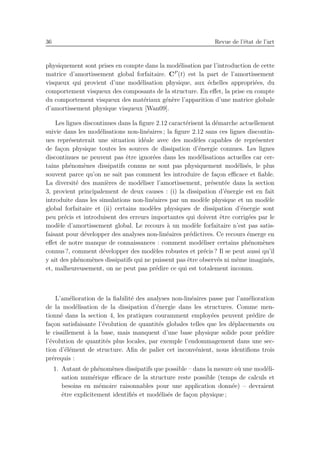 36 Revue de l’´etat de l’art
physiquement sont prises en compte dans la mod´elisation par l’introduction de cette
matrice d’amortissement global forfaitaire. CP
(t) est la part de l’amortissement
visqueux qui provient d’une mod´elisation physique, aux ´echelles appropri´ees, du
comportement visqueux des composants de la structure. En eﬀet, la prise en compte
du comportement visqueux des mat´eriaux g´en`ere l’apparition d’une matrice globale
d’amortissement physique visqueux [Wan09].
Les lignes discontinues dans la ﬁgure 2.12 caract´erisent la d´emarche actuellement
suivie dans les mod´elisations non-lin´eaires ; la ﬁgure 2.12 sans ces lignes discontin-
ues repr´esenterait une situation id´eale avec des mod`eles capables de repr´esenter
de fa¸con physique toutes les sources de dissipation d’´energie connues. Les lignes
discontinues ne peuvent pas ˆetre ignor´ees dans les mod´elisations actuelles car cer-
tains ph´enom`enes dissipatifs connus ne sont pas physiquement mod´elis´es, le plus
souvent parce qu’on ne sait pas comment les introduire de fa¸con eﬃcace et ﬁable.
La diversit´e des mani`eres de mod´eliser l’amortissement, pr´esent´ee dans la section
3, provient principalement de deux causes : (i) la dissipation d’´energie est en fait
introduite dans les simulations non-lin´eaires par un mod`ele physique et un mod`ele
global forfaitaire et (ii) certains mod`eles physiques de dissipation d’´energie sont
peu pr´ecis et introduisent des erreurs importantes qui doivent ˆetre corrig´ees par le
mod`ele d’amortissement global. Le recours `a un mod`ele forfaitaire n’est pas satis-
faisant pour d´evelopper des analyses non-lin´eaires pr´edictives. Ce recours ´emerge en
eﬀet de notre manque de connaissances : comment mod´eliser certains ph´enom`enes
connus ?, comment d´evelopper des mod`eles robustes et pr´ecis ? Il se peut aussi qu’il
y ait des ph´enom`enes dissipatifs qui ne puissent pas ˆetre observ´es ni mˆeme imagin´es,
et, malheureusement, on ne peut pas pr´edire ce qui est totalement inconnu.
L’am´elioration de la ﬁabilit´e des analyses non-lin´eaires passe par l’am´elioration
de la mod´elisation de la dissipation d’´energie dans les structures. Comme men-
tionn´e dans la section 4, les pratiques couramment employ´ees peuvent pr´edire de
fa¸con satisfaisante l’´evolution de quantit´es globales telles que les d´eplacements ou
le cisaillement `a la base, mais manquent d’une base physique solide pour pr´edire
l’´evolution de quantit´es plus locales, par exemple l’endommagement dans une sec-
tion d’´el´ement de structure. Aﬁn de palier cet inconv´enient, nous identiﬁons trois
pr´erequis :
1. Autant de ph´enom`enes dissipatifs que possible – dans la mesure o`u une mod´eli-
sation num´erique eﬃcace de la structure reste possible (temps de calculs et
besoins en m´emoire raisonnables pour une application donn´ee) – devraient
ˆetre explicitement identiﬁ´es et mod´elis´es de fa¸con physique ;
 