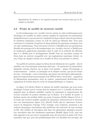38 Revue de l’´etat de l’art
d´egradations de raideur et de capacit´e portante des sections ainsi que la de-
mande en ductilit´e.
5.2 Projet de mod`ele de structure enrichi
La thermodynamique avec variables internes donne un cadre math´ematique pour
d´evelopper des mod`eles de milieu continu capables de repr´esenter des ph´enom`enes
dissipatifs locaux et qui peuvent ˆetre implant´es de fa¸con robuste dans des proc´edures
de r´esolution num´eriques comme un code de calcul par ´el´ements ﬁnis. Nous nous
contentons ici seulement d’exprimer de fa¸con g´en´erale les principaux avantages d’un
tel cadre math´ematique. Nous renvoyons le lecteur `a [Mau99] pour une pr´esentation
d´etaill´ee des principes de la thermodynamique avec variables internes, `a [Ibr09] pour
de nombreuses applications num´eriques dans le cadre de la m´ethode des ´el´ements
ﬁnis et `a [Ibr08] pour le d´eveloppement d´etaill´e d’une loi uni-axiale cyclique de
b´eton dans un contexte compatible avec une implantation num´erique robuste (ce
sera l’objet du chapitre suivant o`u ce mod`ele de b´eton sera pr´esent´e en d´etail).
Un mod`ele de mat´eriau adapt´e au b´eton devrait id´ealement ˆetre capable – aﬁn de
satisfaire aux trois pr´erequis mentionn´es plus haut – de repr´esenter les ph´enom`enes
dissipatifs suivants observ´es sur la ﬁgure 2.13 [gauche] : phases d’´ecrouissage et
d’adoucissement – j’insiste, en anticipant sur le chapitre suivant, que par les termes
du type « ´ecrouissage », nous n’entendons que donner une description ph´enom´enolo-
gique du comportement macroscopique d’un VER de b´eton, rien de plus –, apparition
de d´eformations permanentes, perte de raideur, comportement hyst´er´etique local
(apparition de boucles dans les cycles de charges-d´echarges) et visqueux.
La ﬁgure 2.13 [droite] illustre la r´eponse du mod`ele num´erique que nous avons
d´evelopp´e. Comme nous le verrons dans les chapitres 4 et 5, ce mod`ele de b´eton est
implant´e dans un ´el´ement multiﬁbre capable de repr´esenter le comportement des
sections courantes de poutres domin´ees par la ﬂexion. `A ce mod`ele de poutre, il
faudrait ajouter des mod`eles d´edi´es aux joints d’ossature [Ibr03c] (ﬁgures 2.1b & c)
de mˆeme que d’autres mod`eles capables de repr´esenter l’interaction de la structure
avec son environnement (ﬁgure 2.1a) [Dav03, Cre01] aﬁn de repr´esenter d’autres
sources de dissipation d’´energie. Cette strat´egie, nous l’esp´erons, aboutirait `a des
analyses dynamiques non-lin´eaires plus pr´edictives des structures de type portique
en BA. Des ´echelles de description plus ﬁnes des ph´enom`enes physiques peuvent
ˆetre introduites dans des simulations num´eriques [Hau09] (ﬁgure 2.1d), mais une
telle approche n’est pas encore envisageable pour des structures de g´enie civil. Il est
cependant clair que, pour des probl´ematiques li´ees `a la durabilit´e des ouvrages, des
 
