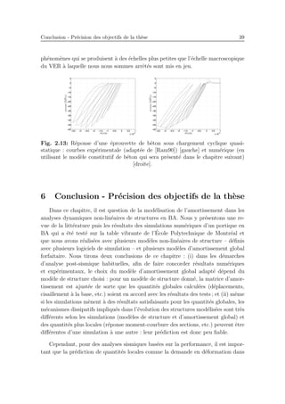 Conclusion - Pr´ecision des objectifs de la th`ese 39
ph´enom`enes qui se produisent `a des ´echelles plus petites que l’´echelle macroscopique
du VER `a laquelle nous nous sommes arrˆet´es sont mis en jeu.
Fig. 2.13: R´eponse d’une ´eprouvette de b´eton sous chargement cyclique quasi-
statique : courbes exp´erimentale (adapt´ee de [Ram90]) [gauche] et num´erique (en
utilisant le mod`ele constitutif de b´eton qui sera pr´esent´e dans le chapitre suivant)
[droite].
6 Conclusion - Pr´ecision des objectifs de la th`ese
Dans ce chapitre, il est question de la mod´elisation de l’amortissement dans les
analyses dynamiques non-lin´eaires de structures en BA. Nous y pr´esentons une re-
vue de la litt´erature puis les r´esultats des simulations num´eriques d’un portique en
BA qui a ´et´e test´e sur la table vibrante de l’´Ecole Polytechnique de Montr´eal et
que nous avons r´ealis´ees avec plusieurs mod`eles non-lin´eaires de structure – d´eﬁnis
avec plusieurs logiciels de simulation – et plusieurs mod`eles d’amortissement global
forfaitaire. Nous tirons deux conclusions de ce chapitre : (i) dans les d´emarches
d’analyse post-sismique habituelles, aﬁn de faire concorder r´esultats num´eriques
et exp´erimentaux, le choix du mod`ele d’amortissement global adapt´e d´epend du
mod`ele de structure choisi : pour un mod`ele de structure donn´e, la matrice d’amor-
tissement est ajust´ee de sorte que les quantit´es globales calcul´ees (d´eplacements,
cisaillement `a la base, etc.) soient en accord avec les r´esultats des tests ; et (ii) mˆeme
si les simulations m`enent `a des r´esultats satisfaisants pour les quantit´es globales, les
m´ecanismes dissipatifs impliqu´es dans l’´evolution des structures mod´elis´ees sont tr`es
diﬀ´erents selon les simulations (mod`eles de structure et d’amortissement global) et
des quantit´es plus locales (r´eponse moment-courbure des sections, etc.) peuvent ˆetre
diﬀ´erentes d’une simulation `a une autre : leur pr´ediction est donc peu ﬁable.
Cependant, pour des analyses sismiques bas´ees sur la performance, il est impor-
tant que la pr´ediction de quantit´es locales comme la demande en d´eformation dans
 