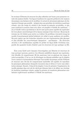 40 Revue de l’´etat de l’art
les sections d’´el´ements de structure les plus sollicit´ees soit bonne pour permettre en-
suite des analyses ﬁables. Une fa¸con d’am´eliorer les capacit´es pr´edictives des analyses
dynamiques non-lin´eaires est de mod´eliser (i) autant de m´ecanismes physiques de dis-
sipation d’´energie que possible – int´egr´es dans une proc´edure de r´esolution num´erique
robuste, avec des temps de calculs et des besoins en m´emoire acceptables, ce qui,
nous voudrions le montrer dans cette th`ese, est possible `a l’´echelle des mat´eriaux – ;
(ii) `a l’´echelle o`u ils se produisent et (iii) de sorte qu’ils soient capables de repr´esenter
les trois phases caract´eristiques de la r´eponse sismique d’une structure. Beaucoup de
travaux ont ´et´e r´ealis´es pour mettre en ´evidence les probl`emes rencontr´es lorsqu’un
mod`ele d’amortissement global forfaitaire est utilis´e et pour am´eliorer ces mod`eles.
On peut esp´erer que des recherches orient´ees vers une repr´esentation plus physique
et plus d´etaill´ee des caract´eristiques dissipatives – non-lin´eaires – des structures
aboutira `a des mod´elisations capables de pr´edire de fa¸con ﬁable l’´evolution tem-
porelle des quantit´es locales d’int´erˆet pour les structures de type portique en BA.
Nous avons limit´e notre domaine d’investigation aux ´el´ements de structures de
type portique (poteaux, poutres). Les ´el´ements multiﬁbres donnent une repr´esenta-
tion d´etaill´ee de comportement 1D des mat´eriaux tout en g´en´erant des temps de
calcul acceptables. C’est en vue de d´evelopper un ´el´ement multiﬁbre que le chapitre
3 sera consacr´e `a la formulation th´eorique d’un mod`ele dynamique enrichi d’´el´ement
de structure avec des lois de comportement mat´erielles 1D capables de reproduire
les principaux ph´enom`enes dissipatifs rencontr´es dans le b´eton et l’acier sous sollici-
tation sismique. Ensuite, l’objectif du chapitre 4 sera de pr´esenter l’implantation du
mod`ele physique dans un code de calcul par ´el´ements ﬁnis et de d´eﬁnir une strat´egie
de r´esolution num´erique robuste, malgr´e la pr´esence de nombreux ph´enom`enes non-
lin´eaires explicitement mod´elis´es `a l’´echelle des mat´eriaux.
 