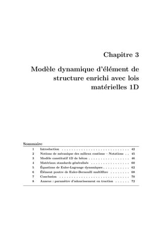 Chapitre 3
Mod`ele dynamique d’´el´ement de
structure enrichi avec lois
mat´erielles 1D
Sommaire
1 Introduction . . . . . . . . . . . . . . . . . . . . . . . . . . . . 42
2 Notions de m´ecanique des milieux continus – Notations . . 45
3 Mod`ele constitutif 1D de b´eton . . . . . . . . . . . . . . . . . 46
4 Mat´eriaux standards g´en´eralis´es . . . . . . . . . . . . . . . . 60
5 ´Equations de Euler-Lagrange dynamiques . . . . . . . . . . . 62
6 ´El´ement poutre de Euler-Bernoulli multiﬁbre . . . . . . . . 68
7 Conclusion . . . . . . . . . . . . . . . . . . . . . . . . . . . . . 70
8 Annexe : param`etre d’adoucissement en traction . . . . . . 72
 