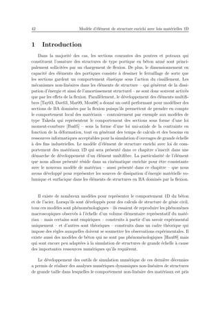 42 Mod`ele d’´el´ement de structure enrichi avec lois mat´erielles 1D
1 Introduction
Dans la majorit´e des cas, les sections courantes des poutres et poteaux qui
constituent l’ossature des structures de type portique en b´eton arm´e sont princi-
palement sollicit´ees par un chargement de ﬂexion. De plus, le dimensionnement en
capacit´e des ´el´ements des portiques consiste `a dessiner le ferraillage de sorte que
les sections gardent un comportement ´elastique sous l’action du cisaillement. Les
m´ecanismes non-lin´eaires dans les ´el´ements de structure – qui g´en`erent de la dissi-
pation d’´energie et ainsi de l’amortissement structurel – ne sont donc souvent activ´es
que par les eﬀets de la ﬂexion. Parall`element, le d´eveloppement des ´el´ements multiﬁ-
bres [Tay03, Dav03, Mar09, Mou08] a donn´e un outil performant pour mod´eliser des
sections de BA domin´ees par la ﬂexion puisqu’ils permettent de prendre en compte
le comportement local des mat´eriaux – contrairement par exemple aux mod`eles de
type Takeda qui repr´esentent le comportement des sections sous forme d’une loi
moment-courbure [Iba05] – sous la forme d’une loi uni-axiale de la contrainte en
fonction de la d´eformation, tout en g´en´erant des temps de calculs et des besoins en
ressources informatiques acceptables pour la simulation d’ouvrages de grande ´echelle
`a des ﬁns industrielles. Le mod`ele d’´el´ement de structure enrichi avec loi de com-
portement des mat´eriaux 1D qui sera pr´esent´e dans ce chapitre s’inscrit dans une
d´emarche de d´eveloppement d’un ´el´ement multiﬁbre. La particularit´e de l’´el´ement
que nous allons pr´esent´e r´eside dans sa cin´ematique enrichie pour ˆetre consistante
avec le nouveau mod`ele de mat´eriau – aussi pr´esent´e dans ce chapitre – que nous
avons d´evelopp´e pour repr´esenter les sources de dissipation d’´energie mat´erielle vo-
lumique et surfacique dans les ´el´ements de structures en BA domin´es par la ﬂexion.
Il existe de nombreux mod`eles pour repr´esenter le comportement 1D du b´eton
et de l’acier. Lorsqu’ils sont d´evelopp´es pour des calculs de structure de g´enie civil,
tous ces mod`eles sont ph´enom´enologiques – ils essaient de reproduire les ph´enom`enes
macroscopiques observ´es `a l’´echelle d’un volume ´el´ementaire repr´esentatif du mat´e-
riau – mais certains sont empiriques – construits `a partir d’un savoir exp´erimental
uniquement – et d’autres sont th´eoriques – construits dans un cadre th´eorique qui
impose des r`egles auxquelles doivent se soumettre les observations exp´erimentales. Il
existe aussi des mod`eles de b´eton qui ne sont pas ph´enom´enologiques [Hau09] mais
qui sont encore peu adapt´ees `a la simulation de structures de grande ´echelle `a cause
des importantes ressources num´eriques qu’ils requi`erent.
Le d´eveloppement des outils de simulation num´erique de ces derni`ere d´ecennies
a permis de r´ealiser des analyses num´eriques dynamiques non-lin´eaires de structures
de grande taille dans lesquelles le comportement non-lin´eaire des mat´eriaux est pris
 
