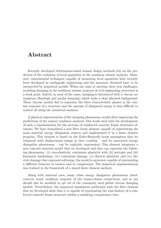 Abstract
Recently developed deformation-based seismic design methods rely on the pre-
diction of the evolution of local quantities in the nonlinear seismic analyses. More-
over, experimental techniques capable of measuring local quantities have recently
been developed in earthquake engineering and the measures obtained have to be
interpreted by numerical models. When one aims at meeting these new challenges,
modeling damping in the nonlinear seismic analyses of civil engineering structures is
a weak point. Indeed, in most of the cases, damping is introduced with a viscous as-
sumption (Rayleigh and modal damping) which lacks a clear physical background.
These viscous models fail to represent the three characteristic phases in the seis-
mic response of a structure and the amount of dissipated energy is thus diﬃcult to
control all along the numerical analyses.
A physical representation of the damping phenomena would allow improving the
predictions of the seismic nonlinear analyses. Our works deal with the development
of such a representation for the sections of reinforced concrete frame structures el-
ements. We have formulated a new ﬁber beam element capable of representing the
main material energy dissipation sources and implemented it in a ﬁnite element
program. This element is based on the Euler-Bernoulli beam assumption that we
enhanced with displacement jumps so that cracking – and its associated energy
dissipative phenomena – can be explicitly represented. This element integrates a
new concrete material model that we developed and that can represent the follow-
ing phenomena : (i) viscoelasticity, continuum plasticity with (ii) isotropic and (iii)
kinematic hardenings, (iv) continuum damage, (v) discrete plasticity and (vi) dis-
crete damage that represent softening ; the model is moreover capable of representing
a diﬀerent behavior in tension and in compression. The numerical implementation
was realized in the framework of a mixed ﬁnite element method.
Along with material ones, many other energy dissipative phenomena (steel-
concrete bond, nonlinear response of the beam-column connections, and so on)
should also be modeled to get rid of the commonly used global viscous damping
models. Nevertheless, the numerical simulations performed with the ﬁber element
that we developed show that it is capable of representing the time-history of a rein-
forced concrete frame structure within a satisfying computation time.
 