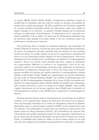 Introduction 43
en compte [Bha93, Dav03, Mar09, Mou08]. L’implantation num´erique robuste de
mod`eles ﬁns de mat´eriaux dans des codes de calculs est devenue un probl`eme de
premier plan en g´enie parasismique. En eﬀet, la pr´ediction de l’´evolution temporelle
de certaines quantit´es mat´erielles fournit des informations utiles pour pr´edire la
r´eponse sismique de la structure : la quantit´e d’´energie dissip´ee par les mat´eriaux
participe au ph´enom`ene d’amortissement ; les d´egradations de la contrainte ma-
ximale admissible et de la raideur, de mˆeme que les d´eformations r´esiduelles dans
les mat´eriaux apr`es passage d’un s´eisme aident `a tirer des conclusions quant aux
performances atteintes par la structure.
Nous pr´esentons dans ce chapitre la formulation physique (pas num´erique) du
mod`ele d’´el´ement de structure en b´eton que nous avons d´evelopp´e aﬁn de repr´esenter
les sources de dissipation d’´energie mat´erielle dans les ossatures de type portique
en BA sous s´eisme. Ce mod`ele consiste en une loi de comportement non-lin´eaire de
b´eton et en une cin´ematique enrichie adapt´ee `a la loi de comportement. Nous avons
d´evelopp´e une loi de comportement visco´elastique avec plasticit´e et endommagement
continu et discret (ces notions seront pr´ecis´ees plus loin), capable de repr´esenter
des comportements diﬀ´erents en traction et en compression. Cette loi de com-
portement pr´esente les caract´eristiques n´ecessaires pour repr´esenter les principaux
ph´enom`enes de dissipation d’´energie dans le b´eton. On trouve dans la litt´erature
plusieurs mod`eles de mat´eriau qui couplent plasticit´e et endommagement continus
[Mar06, Ju 89, Lem85, Mes98, Rag99] avec repr´esentation des boucles d’hyst´er´esis
lors des cycles de charges-d´echarges [Rag00], des mod`eles d’endommagement seul
[Sim87, La 93], d’endommagement d´ependant de la vitesse [Cer96], des mod`eles avec
plasticit´e ou endommagement discret [Ibr03a, Bra03], des mod`eles avec endommage-
ment continu, ﬁssuration et prise en compte de la fatigue [Bog08]. Notre mod`ele
s’appuie directement sur les travaux rapport´es dans [Mar06] pour la plasticit´e et
l’endommagement continus et dans [Ibr03a] pour la plasticit´e et l’endommagement
discrets.
Plusieurs facteurs peuvent motiver l’introduction de viscosit´e dans un mod`ele de
mat´eriau. (i) Le comportement visqueux du b´eton peut ˆetre associ´e `a son comporte-
ment macroscopique d´ependant de la vitesse de chargement r´esultant de plusieurs
ph´enom`enes nano- et microscopiques complexes [Ped08]. (ii) La viscosit´e peut aussi
ˆetre associ´ee `a des ph´enom`enes de ﬂuage dans des mat´eriaux `a haut pouvoir dis-
sipatif comme les b´etons bitumineux [Pan07]. (iii) L’introduction de viscosit´e dans
la formulation des mod`eles num´eriques permet de faire apparaˆıtre explicitement un
pas de temps dans les ´equations discr´etis´ees qui gouvernent l’´evolution du syst`eme
´etudi´e ; la possibilit´e alors donn´ee de d´eﬁnir un pas de temps critique est un outil
tr`es utile pour r´egulariser des probl`emes qui pourraient ˆetre mal pos´es, en particulier
 