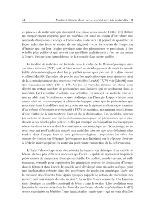 44 Mod`ele d’´el´ement de structure enrichi avec lois mat´erielles 1D
en pr´esence de mat´eriaux qui pr´esentent une phase adoucissante [Oli04]. (iv) D´eﬁnir
un comportement visqueux pour un mat´eriau est aussi un moyen d’introduire une
source de dissipation d’´energie `a l’´echelle des mat´eriaux : il permet de quantiﬁer de
fa¸con forfaitaire (sans se soucier de ses origines) toutes les sources de dissipation
d’´energie qui ont leur origine physique dans des ph´enom`enes se produisant `a des
´echelles plus petites et qui ne sont pas mod´elis´es explicitement ; c’est ce que avons
`a l’esprit lorsque nous introduisons de la viscosit´e dans notre mod`ele.
Le mod`ele de mat´eriau est formul´e dans le cadre de la thermodynamique avec
variables internes (TIV ) qui est bien adapt´e au d´eveloppement de mod`eles consti-
tutifs ph´enom´enologiques dont les propri´et´es num´eriques peuvent ˆetre directement
´etudi´ees [Mau99]. Un cadre tr`es proche pour les applications que nous visons est celui
de la thermodynamique des processus irr´eversibles [Lem88] (TIP), voir [Mau99] pour
une comparaison entre TIP et TIV. Un jeu de variables internes est choisi pour
d´ecrire un certain nombre de ph´enom`enes non-lin´eaires qui se produisent dans le
mat´eriau. Ceci constitue d’ailleurs une d´eﬁnition du concept de variable interne :
une variable dont l’´evolution est source de dissipation d’´energie. L’approche que nous
avons suivi est macroscopique et ph´enom´enologique, parce que les ph´enom`enes que
nous cherchons `a mod´eliser sont ceux observ´es sur la r´eponse cyclique exp´erimentale
d’un volume ´el´ementaire repr´esentatif (VER) de mat´eriau, notamment sous la forme
d’une courbe de la contrainte en fonction de la d´eformation. Les variables internes
permettent de donner une repr´esentation macroscopique de ph´enom`enes qui se pro-
duisent `a des ´echelles plus petites – telles par exemple les dislocations microscopiques
observ´ees dans les aciers dont la cons´equence macroscopique est l’´ecrouissage ; ce ne
sera pourtant pas l’ambition donn´ee aux variables internes que nous d´eﬁnirons plus
tard et dont l’unique fonction sera ph´enom´enologique : reproduire les eﬀets des
sources de dissipation d’´energie (ph´enom`enes non-lin´eaires) sur la r´eponse observ´ee
`a l’´echelle macroscopique du mat´eriau (contrainte en fonction de la d´eformation).
L’objectif de ce chapitre est de pr´esenter la formulation th´eorique d’un mod`ele de
b´eton – de loin plus diﬃcile `a mod´eliser que l’acier – capable de repr´esenter les princi-
pales sources de dissipation d’´energie mat´erielle. Ce mod`ele, nous le verrons, est suﬀ-
isamment versatile pour repr´esenter les principales sources de dissipation d’´energie
dans le b´eton et dans l’acier. Le mod`ele a ´et´e d´evelopp´e dans un cadre ad´equat pour
une implantation robuste dans des proc´edures de r´esolution num´erique bas´ee sur
la m´ethode des ´el´ements ﬁnis. Apr`es quelques rappels de notions de m´ecanique des
milieux continus donn´es dans la section 2, la section 3 sera consacr´ee `a la formula-
tion th´eorique du mod`ele constitutif de b´eton ; dans la section 4, les conditions sous
lesquelles le mod`ele entre dans la classe des mat´eriaux standards g´en´eralis´es [Hal75]
seront examin´ees au b´en´eﬁce d’une implantation num´erique – qui ne sera d´etaill´ee
 