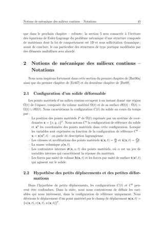 Notions de m´ecanique des milieux continus – Notations 45
que dans le prochain chapitre – robuste ; la section 5 sera consacr´ee `a l’´ecriture
des ´equations de Euler-Lagrange du probl`eme m´ecanique d’une structure compos´ee
de mat´eriaux dont la loi de comportement est 1D et sous sollicitation dynamique ;
avant de conclure, le cas particulier des structures de type portique mod´elis´ees par
des ´el´ements multiﬁbres sera abord´e.
2 Notions de m´ecanique des milieux continus –
Notations
Nous nous inspirons fortement dans cette section du premier chapitre de [Bat90a]
ainsi que du premier chapitre de [Eri67] et du deuxi`eme chapitre de [Ibr09].
2.1 Conﬁguration d’un solide d´eformable
Les points mat´eriels d’un milieu continu occupent `a un instant donn´e une r´egion
¯Ω(t) de l’espace, compos´ee du volume mat´eriel Ω(t) et de sa surface ∂Ω(t) : ¯Ω(t) =
Ω(t) ∪ ∂Ω(t). Nous caract´erisons la conﬁguration C(t) du solide au cours du temps
par :
– La position des points mat´eriels P de ¯Ω(t) exprim´ee par un syst`eme de coor-
donn´ees x = {x, y, z}T
. Nous notons C0
la conﬁguration de r´ef´erence du solide
et x0
les coordonn´ees des points mat´eriels dans cette conﬁguration. Lorsque
les variables sont exprim´ees en fonction de la conﬁguration de r´ef´erence C0
–
x = x(x0
, t) – on parle de description lagrangienne.
– Les vitesses et acc´el´erations des points mat´eriels ˙x(x, t) = dx
dt
et ¨x(x, t) = d2x
dt2 .
– La masse volumique ρ(x, t).
– Les contraintes internes σ(x, α, t) des points mat´eriels, o`u α est un jeu de
variables internes qui caract´erisent la r´eponse du mat´eriau.
– Les forces par unit´e de volume b(x, t) et les forces par unit´e de surface t(xs
, t)
qui agissent sur le solide.
2.2 Hypoth`ese des petits d´eplacements et des petites d´efor-
mations
Dans l’hypoth`ese de petits d´eplacements, les conﬁgurations C(t) et C0
peu-
vent ˆetre confondues. Dans la suite, nous nous contenterons de d´eﬁnir les vari-
ables qui nous int´eressent, dans la conﬁguration de r´ef´erence uniquement. Nous
d´ecrirons le d´eplacement d’un point mat´eriel par le champ de d´eplacement u(x, t) =
{u(x, t), v(x, t), w(x, t)}T
.
 