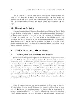 46 Mod`ele d’´el´ement de structure enrichi avec lois mat´erielles 1D
Dans le contexte 1D o`u nous nous pla¸cons pour d´ecrire le comportement des
mat´eriaux qui composent le solide, une seule composante ǫ(x, t) du tenseur des
d´eformations et σ(x, t) du tenseur des contraintes est n´ecessaire. Nous faisons de
plus l’hypoth`ese que les d´eformations sont petites, d’o`u la relation lin´eaire : ǫ(x, t) =
∂u(x,t)
∂x
.
2.3 Discontinuit´es fortes
Nous appelons discontinuit´e forte une discontinuit´e de d´eplacement [Sim93, Bra03,
Ibr03a]. Dans le milieu continu Ω, nous permettons l’apparition de discontinuit´es
de d´eplacement ¯¯ui(xi, t), i ∈ [1, .., ndis] o`u ndis est le nombre de discontinuit´es et
xi = {x/x ∈ Γi} avec Γi ∈ Γ = ∪ndis
i=1 Γi une section de discontinuit´e dans Ω. Nous
supposons que ces discontinuit´es ne remettent pas en en cause les hypoth`eses des
petits d´eplacements et des petites d´eformations et qu’elles n’aﬀectent que la com-
posante longitudinale u(x, t) du champ de d´eplacement. Enﬁn, nous notons ti(xi, t)
la contrainte dans la section Γi.
3 Mod`ele constitutif 1D de b´eton
3.1 Thermodynamique avec variables internes
Aﬁn de repr´esenter les principaux ph´enom`enes observ´es sur la r´eponse exp´erimen-
tale d’un VER de b´eton sous chargement cyclique (Fig. 3.1), un jeu α de variables
internes est choisi. Les ph´enom`enes que nous voudrions mod´eliser sont : (i) un com-
portement d´ependant du taux de chargement, (ii) l’´ecrouissage, (iii) l’adoucissement,
(iv) l’apparition de d´eformations r´esiduelles, (v) les d´egradations de la contrainte
ultime et de la raideur, (vi) les boucles d’hyst´er´esis locales. Nous consid´erons que
les ph´enom`enes (ii), (iv) et (vi) ne se produisent qu’en compression, que l’adoucisse-
ment en compression est du `a la localisation de d´eformations permanentes tandis
que l’adoucissement en traction est du `a la localisation de d´eformations qui dis-
paraissent compl`etement apr`es d´echarge. Une variable interne est associ´ee `a chacun
de ces m´ecanismes identiﬁ´es.
Le jeu de variables internes que nous avons choisi est d´eﬁni dans la table 3.1
et le m´ecanisme physique associ´e `a chacune des variables est illustr´e sur la ﬁgure
3.2. ¯• et ¯¯• d´esignent des quantit´es continues et discr`etes. En ce qui concerne les
variables internes continues : ¯ǫv
et ¯ǫp
sont les d´eformations visqueuse et plastique,
¯ξp
et ¯λp
sont les variables – de mˆeme dimension qu’une d´eformation – qui d´ecrivent
 