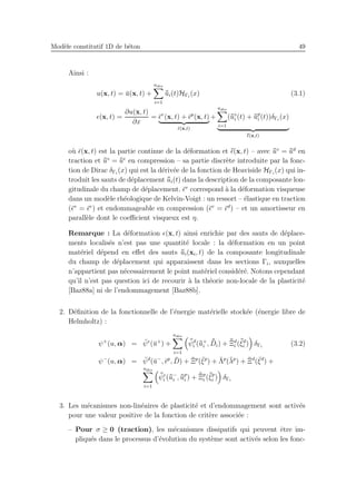Mod`ele constitutif 1D de b´eton 49
Ainsi :
u(x, t) = ¯u(x, t) +
ndis
i=1
¯¯ui(t)HΓi
(x) (3.1)
ǫ(x, t) =
∂u(x, t)
∂x
= ¯ǫv
(x, t) + ¯ǫp
(x, t)
¯ǫ(x,t)
+
ndis
i=1
(¯¯u⋄
i (t) + ¯¯up
i (t))δΓi
(x)
¯¯ǫ(x,t)
o`u ¯ǫ(x, t) est la partie continue de la d´eformation et ¯¯ǫ(x, t) – avec ¯¯u⋄
= ¯¯ud
en
traction et ¯¯u⋄
= ¯¯ue
en compression – sa partie discr`ete introduite par la fonc-
tion de Dirac δΓi
(x) qui est la d´eriv´ee de la fonction de Heaviside HΓi
(x) qui in-
troduit les sauts de d´eplacement ¯¯ui(t) dans la description de la composante lon-
gitudinale du champ de d´eplacement. ¯ǫv
correspond `a la d´eformation visqueuse
dans un mod`ele rh´eologique de Kelvin-Voigt : un ressort – ´elastique en traction
(¯ǫv
= ¯ǫe
) et endommageable en compression (¯ǫv
= ¯ǫd
) – et un amortisseur en
parall`ele dont le coeﬃcient visqueux est η.
Remarque : La d´eformation ǫ(x, t) ainsi enrichie par des sauts de d´eplace-
ments localis´es n’est pas une quantit´e locale : la d´eformation en un point
mat´eriel d´epend en eﬀet des sauts ¯¯ui(xi, t) de la composante longitudinale
du champ de d´eplacement qui apparaissent dans les sections Γi, auxquelles
n’appartient pas n´ecessairement le point mat´eriel consid´er´e. Notons cependant
qu’il n’est pas question ici de recourir `a la th´eorie non-locale de la plasticit´e
[Baz88a] ni de l’endommagement [Baz88b].
2. D´eﬁnition de la fonctionnelle de l’´energie mat´erielle stock´ee (´energie libre de
Helmholtz) :
ψ+
(u, α) = ¯ψe
(¯u+
) +
ndis
i=1
¯¯ψd
i (¯¯u+
i , ¯¯Di) + ¯¯Ξd
i (¯¯ξd
i ) δΓi
(3.2)
ψ−
(u, α) = ¯ψd
(¯u−
, ¯ǫp
, ¯D) + ¯Ξp
(¯ξp
) + ¯Λp
(¯λp
) + ¯Ξd
(¯ξd
) +
ndis
i=1
¯¯ψe
i (¯¯u−
i , ¯¯up
i ) + ¯¯Ξp
i (¯¯ξp
i ) δΓi
3. Les m´ecanismes non-lin´eaires de plasticit´e et d’endommagement sont activ´es
pour une valeur positive de la fonction de crit`ere associ´ee :
– Pour σ ≥ 0 (traction), les m´ecanismes dissipatifs qui peuvent ˆetre im-
pliqu´es dans le processus d’´evolution du syst`eme sont activ´es selon les fonc-
 