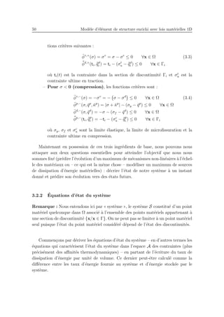 50 Mod`ele d’´el´ement de structure enrichi avec lois mat´erielles 1D
tions crit`eres suivantes :
¯φv,+
(σ) = σv
= σ − σe
≤ 0 ∀x ∈ Ω (3.3)
¯¯φd,+
(ti, ¯¯qd
i ) = ti − (σt
u − ¯¯qd
i ) ≤ 0 ∀x ∈ Γi
o`u ti(t) est la contrainte dans la section de discontinuit´e Γi et σt
u est la
contrainte ultime en traction.
– Pour σ < 0 (compression), les fonctions crit`eres sont :
¯φv,−
(σ) = −σv
= − σ − σd
≤ 0 ∀x ∈ Ω (3.4)
¯φp,−
(σ, ¯qp
, ¯κp
) = |σ + ¯κp
| − (σy − ¯qp
) ≤ 0 ∀x ∈ Ω
¯φd,−
(σ, ¯qd
) = −σ − (σf − ¯qd
) ≤ 0 ∀x ∈ Ω
¯¯φp,−
(ti, ¯¯qp
i ) = −ti − (σc
u − ¯¯qp
i ) ≤ 0 ∀x ∈ Γi
o`u σy, σf et σc
u sont la limite ´elastique, la limite de microﬁssuration et la
contrainte ultime en compression.
Maintenant en possession de ces trois ingr´edients de base, nous pouvons nous
attaquer aux deux questions essentielles pour atteindre l’objectif que nous nous
sommes ﬁx´e (pr´edire l’´evolution d’un maximum de m´ecanismes non-lin´eaires `a l’´echel-
le des mat´eriaux ou – ce qui est la mˆeme chose – mod´eliser un maximum de sources
de dissipation d’´energie mat´erielles) : d´ecrire l’´etat de notre syst`eme `a un instant
donn´e et pr´edire son ´evolution vers des ´etats futurs.
3.2.2 ´Equations d’´etat du syst`eme
Remarque : Nous entendons ici par « syst`eme », le syst`eme S constitu´e d’un point
mat´eriel quelconque dans Ω associ´e `a l’ensemble des points mat´eriels appartenant `a
une section de discontinuit´e {x/x ∈ Γ}. On ne peut pas se limiter `a un point mat´eriel
seul puisque l’´etat du point mat´eriel consid´er´e d´epend de l’´etat des discontinuit´es.
Commen¸cons par d´eriver les ´equations d’´etat du syst`eme – en d’autres termes les
´equations qui caract´erisent l’´etat du syst`eme dans l’espace A des contraintes (plus
pr´ecis´ement des aﬃnit´es thermodynamiques) – en partant de l’´ecriture du taux de
dissipation d’´energie par unit´e de volume. Ce dernier peut-ˆetre calcul´e comme la
diﬀ´erence entre les taux d’´energie fournie au syst`eme et d’´energie stock´ee par le
syst`eme.
 