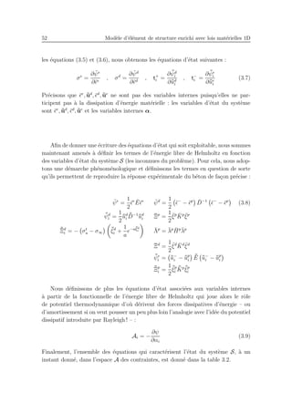52 Mod`ele d’´el´ement de structure enrichi avec lois mat´erielles 1D
les ´equations (3.5) et (3.6), nous obtenons les ´equations d’´etat suivantes :
σe
=
∂ ¯ψe
∂¯ǫe
, σd
=
∂ ¯ψd
∂¯ǫd
, t+
i =
∂ ¯¯ψd
i
∂¯¯ud
i
, t−
i =
∂ ¯¯ψe
i
∂¯¯ue
i
(3.7)
Pr´ecisons que ¯ǫe
, ¯¯ud
, ¯ǫd
, ¯¯ue
ne sont pas des variables internes puisqu’elles ne par-
ticipent pas `a la dissipation d’´energie mat´erielle : les variables d’´etat du syst`eme
sont ¯ǫe
, ¯¯ud
, ¯ǫd
, ¯¯ue
et les variables internes α.
Aﬁn de donner une ´ecriture des ´equations d’´etat qui soit exploitable, nous sommes
maintenant amen´es `a d´eﬁnir les termes de l’´energie libre de Helmholtz en fonction
des variables d’´etat du syst`eme S (les inconnues du probl`eme). Pour cela, nous adop-
tons une d´emarche ph´enom´enologique et d´eﬁnissons les termes en question de sorte
qu’ils permettent de reproduire la r´eponse exp´erimentale du b´eton de fa¸con pr´ecise :
¯ψe
=
1
2
¯ǫe ¯E¯ǫe ¯ψd
=
1
2
¯ǫ−
− ¯ǫp ¯D−1
¯ǫ−
− ¯ǫp
(3.8)
¯¯ψd
i =
1
2
¯¯ud
i
¯¯D−1¯¯ud
i
¯Ξp
=
1
2
¯ξp ¯Kp ¯ξp
¯¯Ξd
i = − σt
u − σ∞
¯¯ξd
i +
1
a
e−a¯¯ξd
i ¯Λp
= ¯λp ¯Hp¯λp
¯Ξd
=
1
2
¯ξd ¯Kd ¯ξd
¯¯ψe
i = ¯¯u−
i − ¯¯up
i
¯¯E ¯¯u−
i − ¯¯up
i
¯¯Ξp
i =
1
2
¯¯ξp
i
¯¯Kp ¯¯ξp
i
Nous d´eﬁnissons de plus les ´equations d’´etat associ´ees aux variables internes
`a partir de la fonctionnelle de l’´energie libre de Helmholtz qui joue alors le rˆole
de potentiel thermodynamique d’o`u d´erivent des forces dissipatives d’´energie – ou
d’amortissement si on veut pousser un peu plus loin l’analogie avec l’id´ee du potentiel
dissipatif introduite par Rayleigh ! – :
Ai = −
∂ψ
∂αi
(3.9)
Finalement, l’ensemble des ´equations qui caract´erisent l’´etat du syst`eme S, `a un
instant donn´e, dans l’espace A des contraintes, est donn´e dans la table 3.2.
 