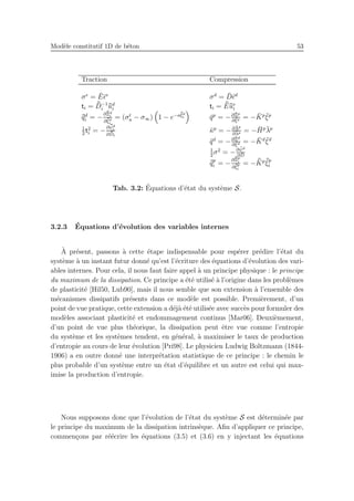 Mod`ele constitutif 1D de b´eton 53
Traction Compression
σe
= ¯E¯ǫe
σd
= ¯D¯ǫd
ti = ¯¯D−1
i
¯¯ud
i ti = ¯¯E¯¯ue
i
¯¯qd
i = −
∂¯¯Ξd
i
∂ ¯¯ξd
i
= (σt
u − σ∞) 1 − e−a¯¯ξd
i ¯qp
= −∂¯Ξp
∂ ¯ξp = − ¯Kp ¯ξp
1
2
t2
i = −
∂ ¯¯ψd
i
∂ ¯¯Di
¯κp
= −∂ ¯Λp
∂¯λp = − ¯Hp¯λp
¯qd
= −∂¯Ξd
∂ ¯ξd = − ¯Kd ¯ξd
1
2
σ2
= −∂ ¯ψd
∂ ¯D
¯¯qp
i = −
∂¯¯Ξp
i
∂ ¯¯ξp
i
= − ¯¯Kp ¯¯ξp
i
Tab. 3.2: ´Equations d’´etat du syst`eme S.
3.2.3 ´Equations d’´evolution des variables internes
`A pr´esent, passons `a cette ´etape indispensable pour esp´erer pr´edire l’´etat du
syst`eme `a un instant futur donn´e qu’est l’´ecriture des ´equations d’´evolution des vari-
ables internes. Pour cela, il nous faut faire appel `a un principe physique : le principe
du maximum de la dissipation. Ce principe a ´et´e utilis´e `a l’origine dans les probl`emes
de plasticit´e [Hil50, Lub90], mais il nous semble que son extension `a l’ensemble des
m´ecanismes dissipatifs pr´esents dans ce mod`ele est possible. Premi`erement, d’un
point de vue pratique, cette extension a d´ej`a ´et´e utilis´ee avec succ`es pour formuler des
mod`eles associant plasticit´e et endommagement continus [Mar06]. Deuxi`emement,
d’un point de vue plus th´eorique, la dissipation peut ˆetre vue comme l’entropie
du syst`eme et les syst`emes tendent, en g´en´eral, `a maximiser le taux de production
d’entropie au cours de leur ´evolution [Pri98]. Le physicien Ludwig Boltzmann (1844-
1906) a en outre donn´e une interpr´etation statistique de ce principe : le chemin le
plus probable d’un syst`eme entre un ´etat d’´equilibre et un autre est celui qui max-
imise la production d’entropie.
Nous supposons donc que l’´evolution de l’´etat du syst`eme S est d´etermin´ee par
le principe du maximum de la dissipation intrins`eque. Aﬁn d’appliquer ce principe,
commen¸cons par r´e´ecrire les ´equations (3.5) et (3.6) en y injectant les ´equations
 