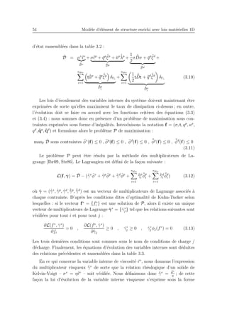 54 Mod`ele d’´el´ement de structure enrichi avec lois mat´erielles 1D
d’´etat rassembl´ees dans la table 3.2 :
˙D = σv ˙¯ǫv
˙¯Dv
+ σ˙¯ǫp
+ ¯qp ˙¯ξp
+ ¯κp ˙¯λp
˙¯Dp
+
1
2
σ ˙¯Dσ + ¯qp ˙¯ξd
˙¯Dd
+
ndis
i=1
t ˙¯¯up
+ ¯¯qp ˙¯¯ξp
δΓi
˙¯¯Dp
i
+
ndis
i=1
1
2
t
˙¯¯Dt + ¯¯qd ˙¯¯ξd
δΓi
˙¯¯Dd
i
(3.10)
Les lois d’´ecoulement des variables internes du syst`eme doivent maintenant ˆetre
exprim´ees de sorte qu’elles maximisent le taux de dissipation ci-dessus ; en outre,
l’´evolution doit se faire en accord avec les fonctions crit`eres des ´equations (3.3)
et (3.4) : nous sommes donc en pr´esence d’un probl`eme de maximisation sous con-
traintes exprim´ees sous forme d’in´egalit´es. Introduisons la notation f = (σ, t, qp
, κp
,
qd
, ¯¯qp
, ¯¯qd
) et formulons alors le probl`eme P de maximisation :
maxf
˙D sous contraintes ¯φv
(f) ≤ 0 , ¯φp
(f) ≤ 0 , ¯φd
(f) ≤ 0 , ¯¯φp
(f) ≤ 0 , ¯¯φd
(f) ≤ 0
(3.11)
Le probl`eme P peut ˆetre r´esolu par la m´ethode des multiplicateurs de La-
grange [Ibr09, Str86]. Le Lagrangien est d´eﬁni de la fa¸con suivante :
L(f, ˙γ) = ˙D − (˙¯γv ¯φv
+ ˙¯γp ¯φp
+ ˙¯γd ¯φp
+
ndis
i=1
˙¯¯γp
i
¯¯φp
i +
ndis
i=1
˙¯¯γd
i
¯¯φd
i ) (3.12)
o`u ˙γ = (˙¯γv
, ˙¯γp
, ˙¯γd
, ˙¯¯γp
, ˙¯¯γd
) est un vecteur de multiplicateurs de Lagrange associ´es `a
chaque contrainte. D’apr`es les conditions dites d’optimalit´e de Kuhn-Tucker selon
lesquelles : si le vecteur f∗
= {f∗
i } est une solution de P, alors il existe un unique
vecteur de multiplicateurs de Lagrange ˙γ∗
= {˙γ∗
j } tel que les relations suivantes sont
v´eriﬁ´ees pour tout i et pour tout j :
∂L(f∗
, ˙γ∗
)
∂fi
= 0 ,
∂L(f∗
, ˙γ∗
)
∂ ˙γj
≥ 0 , ˙γ∗
j ≥ 0 , ˙γ∗
j φj(f∗
) = 0 (3.13)
Les trois derni`eres conditions sont connues sous le nom de conditions de charge /
d´echarge. Finalement, les ´equations d’´evolution des variables internes sont d´eduites
des relations pr´ec´edentes et rassembl´ees dans la table 3.3.
En ce qui concerne la variable interne de viscosit´e ¯ǫv
, nous donnons l’expression
du multiplicateur visqueux ˙¯γv
de sorte que la relation rh´eologique d’un solide de
Kelvin-Voigt – σv
= η˙¯ǫv
– soit v´eriﬁ´ee. Nous d´eﬁnissons donc ˙¯γv
=
¯φv
η
; de cette
fa¸con la loi d’´evolution de la variable interne visqueuse s’exprime sous la forme
 