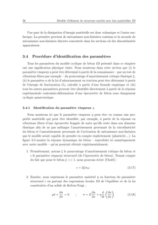 56 Mod`ele d’´el´ement de structure enrichi avec lois mat´erielles 1D
Une part de la dissipation d’´energie mat´erielle est donc volumique et l’autre sur-
facique. La premi`ere provient de m´ecanismes non-lin´eaires continus et la seconde de
m´ecanismes non-lin´eaires discrets concentr´es dans les sections o`u des discontinuit´es
apparaissent.
3.4 Proc´edure d’identiﬁcation des param`etres
Tous les param`etres du mod`ele cyclique de b´eton 1D pr´esent´e dans ce chapitre
ont une signiﬁcation physique claire. Nous montrons dans cette section que (i) le
param`etre visqueux η peut ˆetre d´etermin´e `a partir de la connaissance – par un test de
vibrations libres par exemple – du pourcentage d’amortissement critique ´elastique ξ,
(ii) le param`etre a de la loi d’adoucissement en traction peut ˆetre d´etermin´e `a partir
de l’´energie de fracturation GF calcul´ee `a partir d’une formule empirique et (iii)
tous les autres param`etres peuvent ˆetre identiﬁ´es directement `a partir de la r´eponse
exp´erimentale contrainte-d´eformation d’une ´eprouvette de b´eton sous chargement
cyclique quasi-statique.
3.4.1 Identiﬁcation du param`etre visqueux η
Nous montrons ici que le param`etre visqueux η peut ˆetre vu comme une pro-
pri´et´e mat´erielle qui peut ˆetre identiﬁ´ee, par exemple, `a partir de la r´eponse en
vibrations libres d’une ´eprouvette frapp´ee de sorte qu’elle reste dans son domaine
´elastique aﬁn de ne pas m´elanger l’amortissement provenant de la visco´elasticit´e
du b´eton et l’amortissement provenant de l’activation de m´ecanismes non-lin´eaires
que le mod`ele serait capable de prendre en compte explicitement (plasticit´e,...). La
ﬁgure 3.3 montre la r´eponse dynamique du b´eton – reproduite ici num´eriquement
avec notre mod`ele – qu’on pourrait obtenir exp´erimentalement.
1. Premi`erement, notons ξ le pourcentage d’amortissement critique du b´eton et
c le param`etre visqueux structurel (de l’´eprouvette de b´eton). Tenant compte
du fait que pour le b´eton ξ << 1, nous pouvons ´ecrire [Cho01] :
c = 2ξmω (3.17)
2. Ensuite, nous exprimons le param`etre mat´eriel η en fonction du param`etre
structurel c en partant des expressions locales 1D de l’´equilibre et de la loi
constitutive d’un solide de Kelvin-Voigt :
ρ¨u +
∂σ
∂x
= 0 ; σ = E
∂u
∂x
+ η
d
dt
∂u
∂x
(3.18)
 