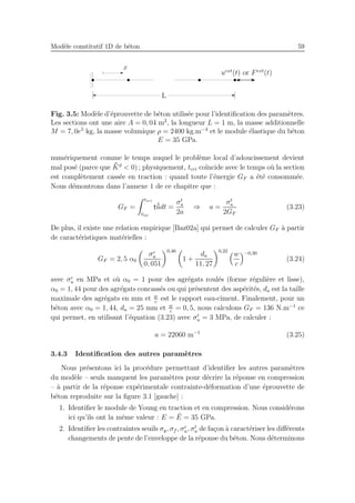 Mod`ele constitutif 1D de b´eton 59
L
x
uext
(t) or Fext
(t)
Fig. 3.5: Mod`ele d’´eprouvette de b´eton utilis´ee pour l’identiﬁcation des param`etres.
Les sections ont une aire A = 0, 04 m2
, la longueur L = 1 m, la masse additionnelle
M = 7, 0e5
kg, la masse volumique ρ = 2400 kg.m−3
et le module ´elastique du b´eton
E = 35 GPa.
num´eriquement comme le temps auquel le probl`eme local d’adoucissement devient
mal pos´e (parce que ¯¯Kd
< 0) ; physiquement, tcri co¨ıncide avec le temps o`u la section
est compl`etement cass´ee en traction : quand toute l’´energie GF a ´et´e consomm´ee.
Nous d´emontrons dans l’annexe 1 de ce chapitre que :
GF =
tcri
tloc
t ˙¯¯udt =
σt
u
2a
⇒ a =
σt
u
2GF
(3.23)
De plus, il existe une relation empirique [Baz02a] qui permet de calculer GF `a partir
de caract´eristiques mat´erielles :
GF = 2, 5 α0
σc
u
0, 051
0,46
1 +
da
11, 27
0,22
w
c
−0,30
(3.24)
avec σc
u en MPa et o`u α0 = 1 pour des agr´egats roul´es (forme r´eguli`ere et lisse),
α0 = 1, 44 pour des agr´egats concass´es ou qui pr´esentent des asp´erit´es, da est la taille
maximale des agr´egats en mm et w
c
est le rapport eau-ciment. Finalement, pour un
b´eton avec α0 = 1, 44, da = 25 mm et w
c
= 0, 5, nous calculons GF = 136 N.m−1
ce
qui permet, en utilisant l’´equation (3.23) avec σt
u = 3 MPa, de calculer :
a = 22060 m−1
(3.25)
3.4.3 Identiﬁcation des autres param`etres
Nous pr´esentons ici la proc´edure permettant d’identiﬁer les autres param`etres
du mod`ele – seuls manquent les param`etres pour d´ecrire la r´eponse en compression
– `a partir de la r´eponse exp´erimentale contrainte-d´eformation d’une ´eprouvette de
b´eton reproduite sur la ﬁgure 3.1 [gauche] :
1. Identiﬁer le module de Young en traction et en compression. Nous consid´erons
ici qu’ils ont la mˆeme valeur : E = ¯E = 35 GPa.
2. Identiﬁer les contraintes seuils σy, σf , σc
u, σt
u de fa¸con `a caract´eriser les diﬀ´erents
changements de pente de l’enveloppe de la r´eponse du b´eton. Nous d´eterminons
 