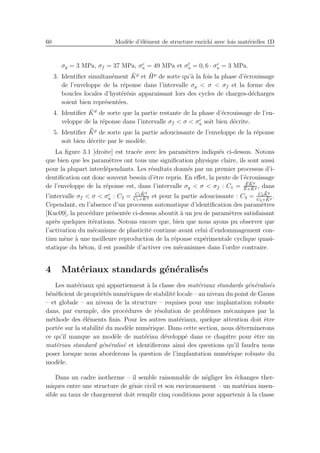 60 Mod`ele d’´el´ement de structure enrichi avec lois mat´erielles 1D
σy = 3 MPa, σf = 37 MPa, σc
u = 49 MPa et σt
u = 0, 6 · σc
u = 3 MPa.
3. Identiﬁer simultan´ement ¯Kp
et ¯Hp
de sorte qu’`a la fois la phase d’´ecrouissage
de l’enveloppe de la r´eponse dans l’intervalle σy < σ < σf et la forme des
boucles locales d’hyst´er´esis apparaissant lors des cycles de charges-d´echarges
soient bien repr´esent´ees.
4. Identiﬁer ¯Kd
de sorte que la partie restante de la phase d’´ecrouissage de l’en-
veloppe de la r´eponse dans l’intervalle σf < σ < σc
u soit bien d´ecrite.
5. Identiﬁer ¯¯Kp
de sorte que la partie adoucissante de l’enveloppe de la r´eponse
soit bien d´ecrite par le mod`ele.
La ﬁgure 3.1 [droite] est trac´ee avec les param`etres indiqu´es ci-dessus. Notons
que bien que les param`etres ont tous une signiﬁcation physique claire, ils sont aussi
pour la plupart interd´ependants. Les r´esultats donn´es par un premier processus d’i-
dentiﬁcation ont donc souvent besoin d’ˆetre repris. En eﬀet, la pente de l’´ecrouissage
de l’enveloppe de la r´eponse est, dans l’intervalle σy < σ < σf : C1 =
¯E ¯Kp
¯E+ ¯Kp , dans
l’intervalle σf < σ < σc
u : C2 = C1
¯Kd
C1+ ¯Kd et pour la partie adoucissante : C3 = C2
¯¯Kp
C2+ ¯¯Kp
.
Cependant, en l’absence d’un processus automatique d’identiﬁcation des param`etres
[Kuc09], la proc´edure pr´esent´ee ci-dessus aboutit `a un jeu de param`etres satisfaisant
apr`es quelques it´erations. Notons encore que, bien que nous ayons pu observer que
l’activation du m´ecanisme de plasticit´e continue avant celui d’endommagement con-
tinu m`ene `a une meilleure reproduction de la r´eponse exp´erimentale cyclique quasi-
statique du b´eton, il est possible d’activer ces m´ecanismes dans l’ordre contraire.
4 Mat´eriaux standards g´en´eralis´es
Les mat´eriaux qui appartiennent `a la classe des mat´eriaux standards g´en´eralis´es
b´en´eﬁcient de propri´et´es num´eriques de stabilit´e locale – au niveau du point de Gauss
– et globale – au niveau de la structure – requises pour une implantation robuste
dans, par exemple, des proc´edures de r´esolution de probl`emes m´ecaniques par la
m´ethode des ´el´ements ﬁnis. Pour les autres mat´eriaux, quelque attention doit ˆetre
port´ee sur la stabilit´e du mod`ele num´erique. Dans cette section, nous d´eterminerons
ce qu’il manque au mod`ele de mat´eriau d´evelopp´e dans ce chapitre pour ˆetre un
mat´eriau standard g´en´eralis´e et identiﬁerons ainsi des questions qu’il faudra nous
poser lorsque nous aborderons la question de l’implantation num´erique robuste du
mod`ele.
Dans un cadre isotherme – il semble raisonnable de n´egliger les ´echanges ther-
miques entre une structure de g´enie civil et son environnement – un mat´eriau insen-
sible au taux de chargement doit remplir cinq conditions pour appartenir `a la classe
 