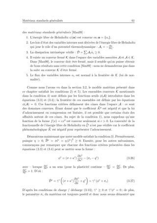 Mat´eriaux standards g´en´eralis´es 61
des mat´eriaux standards g´en´eralis´es [Mau99] :
1. L’´energie libre de Helmholtz ψ(α) est convexe en α = {αi}.
2. Les lois d’´etat des variables internes sont d´eriv´ees de l’´energie libre de Helmholtz
qui joue le rˆole d’un potentiel thermodynamique : Ai = − ∂ψ
∂αi
.
3. La dissipation intrins`eque v´eriﬁe : ˙D = Ai ˙αi ≥ 0.
4. Il existe un convexe ferm´e K dans l’espace des variables associ´ees A et A ∈ K.
Dans [Mau99], le convexe doit ˆetre ferm´e, mais il semble qu’on puisse obtenir
de bons r´esultats sans cette condition [Sim89] : nous ne demanderons pas dans
la suite au convexe K d’ˆetre ferm´e.
5. Le ﬂux des variables internes αi est normal `a la fronti`ere de K (loi de nor-
malit´e).
Comme nous l’avons vu dans la section 3.2, le mod`ele mat´eriau pr´esent´e dans
ce chapitre satisfait les conditions 2) et 5). Les ensembles convexes K mentionn´es
dans la condition 4) sont d´eﬁnis par les fonctions seuils φ(A) introduites dans les
´equations (3.3) et (3.4) ; la fronti`ere de ces ensembles est d´eﬁnie par les ´equations
φ(A) = 0. Ces fonctions crit`eres d´eﬁnissent des cˆones dans l’espace A : ce sont
des domaines convexes. ´Etant donn´e que le coeﬃcient ¯¯Kp
est n´egatif et que la loi
d’adoucissement en compression est lin´eaire, il est possible que certains ´etats des
aﬃnit´es sortent de ces cˆones. Au sujet de la condition 1), nous rappelons qu’une
fonction de la forme f(x) = cx2
est convexe seulement si c > 0. La convexit´e de la
fonctionnelle de l’´energie libre de Helmholtz en ¯¯ξp
n’est pas v´eriﬁ´ee car le coeﬃcient
ph´enom´enologique ¯¯K est n´egatif pour repr´esenter l’adoucissement.
D´emontrons maintenant que notre mod`ele satisfait la condition 3). Premi`erement,
puisque η > 0, ˙¯Dv
= σ˙¯ǫv
= η (˙¯ǫv
)
2
≥ 0. Ensuite, pour les autres m´ecanismes,
commen¸cons par remarquer que chacune des fonctions crit`eres pr´esent´ees dans les
´equations (3.3) et (3.4) peut se mettre sous la forme :
φ⋄
= (σ + κ⋄
)
∂φ⋄
∂κ⋄
− (σ⋄ − q⋄
) (3.26)
avec – lorsque ∂φ⋄
∂κ⋄ a un sens (pour la plasticit´e continue – ∂φ⋄
∂σ
= ∂φ⋄
∂κ⋄ . De plus,
∂φ⋄
∂q⋄ = 1. D’o`u :
˙D⋄
= ˙γ⋄
(σ + κ⋄
)
∂φ⋄
∂σ
+ q⋄
= ˙γ⋄
(φ⋄
+ σ⋄) (3.27)
D’apr`es les conditions de charge / d´echarge (3.13), ˙γ⋄
≥ 0 et ˙γ⋄
φ⋄
= 0 ; de plus,
le param`etre σ⋄ du mat´eriau est toujours positif et donc nous avons d´emontr´e que
 