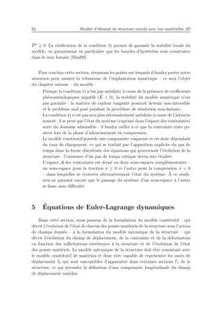 62 Mod`ele d’´el´ement de structure enrichi avec lois mat´erielles 1D
˙D⋄
≥ 0. La v´eriﬁcation de la condition 3) permet de garantir la stabilit´e locale du
mod`ele, en garantissant en particulier que les boucles d’hyst´er´esis sont construites
dans le sens horaire [Mau99].
Pour conclure cette section, r´esumons les points sur lesquels il faudra porter notre
attention pour assurer la robustesse de l’implantation num´erique – ce sera l’objet
du chapitre suivant – du mod`ele :
– Puisque la condition 1) n’est pas satisfaite `a cause de la pr´esence de coeﬃcients
ph´enom´enologiques n´egatifs ( ¯¯K < 0), la stabilit´e du mod`ele num´erique n’est
pas garantie : la matrice de raideur tangente pourrait devenir non-inversible
et le probl`eme mal pos´e pendant la proc´edure de r´esolution non-lin´eaire ;
– La condition 4) n’est pas non plus n´ecessairement satisfaite `a cause de l’adoucis-
sement ; il se peut que l’´etat du syst`eme (exprim´e dans l’espace des contraintes)
sorte du domaine admissible : il faudra veiller `a ce que la contrainte reste po-
sitive lors de la phase d’adoucissement en compression.
– Le mod`ele constitutif poss`ede une composante visqueuse et est donc d´ependant
du taux de chargement, ce qui se traduit par l’apparition explicite du pas de
temps dans la forme discr´etis´ee des ´equations qui gouvernent l’´evolution de la
structure : l’existence d’un pas de temps critique devra ˆetre ´etudi´ee.
– L’espace A des contraintes est divis´e en deux sous-espaces compl´ementaires –
un sous-espace pour la traction σ ≥ 0 et l’autre pour la compression σ < 0
– dans lesquelles se trouvera alternativement l’´etat du syst`eme. `A ce stade,
rien ne garantit encore que le passage du syst`eme d’un sous-espace `a l’autre
se fasse sans diﬃcult´e.
5 ´Equations de Euler-Lagrange dynamiques
Dans cette section, nous passons de la formulation du mod`ele constitutif – qui
d´ecrit l’´evolution de l’´etat de chacun des points mat´eriels de la structure sous l’action
de champs donn´es – `a la formulation du mod`ele m´ecanique de la structure – qui
d´ecrit l’´evolution du champ de d´eplacement, de la contrainte et de la d´eformation
en fonction des sollicitations ext´erieures `a la structure et de l’´evolution de l’´etat
des points mat´eriels. Le mod`ele m´ecanique de la structure doit ˆetre consistant avec
le mod`ele constitutif de mat´eriau et donc ˆetre capable de repr´esenter les sauts de
d´eplacement ¯¯ui qui sont susceptibles d’apparaˆıtre dans certaines sections Γi de la
structure, ce qui n´ecessite la d´eﬁnition d’une composante longitudinale du champ
de d´eplacement enrichie.
 