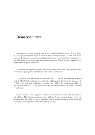 Remerciements
Mes premiers remerciements vont `a MM. Adnan Ibrahimbegovic, Pierre L´eger
et Luc Davenne qui ont initi´e et encadr´e mes travaux de th`ese. Je leur suis recon-
naissant de m’avoir accord´e leur conﬁance et d’avoir su partager leur dynamisme et
leur excellence scientiﬁque avec une grande attention, faisant de nos rencontres des
´ev´enements toujours stimulants.
Je remercie les rapporteurs pour leurs pr´ecieux commentaires, ainsi que les autres
membres du jury pour l’int´erˆet qu’ils ont port´e `a ce travail.
Je voudrais aussi remercier les membres du LMT et du d´epartement de g´enie
civil de l’´Ecole Polytechnique de Montr´eal, et plus particuli`erement les membres de
l’UTR « ouvrages sous conditions extrˆemes » au LMT et du « groupe de recherche
sur les structures » `a l’EPM pour avoir cr´e´e un environnement de travail agr´eable
et motivant.
Enﬁn, je pense `a tout ce que mes famille et belle-famille m’apportent. Mon ´epouse
est sublime. Mes beaux-parents sont merveilleux. `A mes parents, je ne trouve pas
de mots pour exprimer ce que je voudrais, mais je sais qu’ils savent lire tout ce que
l’amour qu’ils me portent fait naˆıtre de bon en moi.
 