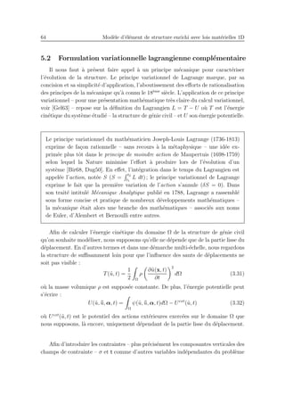 64 Mod`ele d’´el´ement de structure enrichi avec lois mat´erielles 1D
5.2 Formulation variationnelle lagrangienne compl´ementaire
Il nous faut `a pr´esent faire appel `a un principe m´ecanique pour caract´eriser
l’´evolution de la structure. Le principe variationnel de Lagrange marque, par sa
concision et sa simplicit´e d’application, l’aboutissement des eﬀorts de rationalisation
des principes de la m´ecanique qu’`a connu le 18`eme
si`ecle. L’application de ce principe
variationnel – pour une pr´esentation math´ematique tr`es claire du calcul variationnel,
voir [Gel63] – repose sur la d´eﬁnition du Lagrangien L = T − U o`u T est l’´energie
cin´etique du syst`eme ´etudi´e – la structure de g´enie civil – et U son ´energie potentielle.
Le principe variationnel du math´ematicien Joseph-Louis Lagrange (1736-1813)
exprime de fa¸con rationnelle – sans recours `a la m´etaphysique – une id´ee ex-
prim´ee plus tˆot dans le principe de moindre action de Maupertuis (1698-1759)
selon lequel la Nature minimise l’eﬀort `a produire lors de l’´evolution d’un
syst`eme [Bir68, Dug50]. En eﬀet, l’int´egration dans le temps du Lagrangien est
appel´ee l’action, not´ee S (S =
t2
t1
L dt) ; le principe variationnel de Lagrange
exprime le fait que la premi`ere variation de l’action s’annule (δS = 0). Dans
son trait´e intitul´e M´ecanique Analytique publi´e en 1788, Lagrange a rassembl´e
sous forme concise et pratique de nombreux d´eveloppements math´ematiques –
la m´ecanique ´etait alors une branche des math´ematiques – associ´es aux noms
de Euler, d’Alembert et Bernoulli entre autres.
Aﬁn de calculer l’´energie cin´etique du domaine Ω de la structure de g´enie civil
qu’on souhaite mod´eliser, nous supposons qu’elle ne d´epende que de la partie lisse du
d´eplacement. En d’autres termes et dans une d´emarche multi-´echelle, nous regardons
la structure de suﬃsamment loin pour que l’inﬂuence des sauts de d´eplacements ne
soit pas visible :
T(˜u, t) =
1
2 Ω
ρ
∂˜u(x, t)
∂t
2
dΩ (3.31)
o`u la masse volumique ρ est suppos´ee constante. De plus, l’´energie potentielle peut
s’´ecrire :
U(˜u, ¯¯u, α, t) =
Ω
ψ(˜u, ¯¯u, α, t)dΩ − Uext
(˜u, t) (3.32)
o`u Uext
(˜u, t) est le potentiel des actions ext´erieures exerc´ees sur le domaine Ω que
nous supposons, l`a encore, uniquement d´ependant de la partie lisse du d´eplacement.
Aﬁn d’introduire les contraintes – plus pr´ecis´ement les composantes verticales des
champs de contrainte – σ et t comme d’autres variables ind´ependantes du probl`eme
 