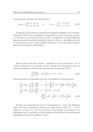 ´Equations de Euler-Lagrange dynamiques 67
o`u les notations suivantes ont ´et´e introduites :
< • >+=
• si • > 0
0 si • ≤ 0
et < • >−=
0 si • ≥ 0
• si • < 0
(3.38)
L’´equation (3.37)1 impose la v´eriﬁcation de l’´equation d’´equilibre de la structure,
l’´equation (3.37)2 donne la condition de compatibilit´e entre les contraintes continue
σ et discr`etes ti, les ´equations (3.37)3 et (3.37)4 correspondent `a la forme faible des
´equations locales des mod`eles constitutifs continu et discrets : elles d´eﬁnissent la loi
de comportement pour un point mat´eriel quelconque et pour les points mat´eriels
situ´es sur les surfaces de discontinuit´e.
Aﬁn de donner une autre ´ecriture – simpliﬁ´ee de notre point de vue – de ce
syst`eme d’´equations, il est possible de tirer avantage de la d´ependance entre les
contraintes continue et discr`etes qui apparaˆıt dans les ´equations (3.37)2 :
Ω
dϕi
dx
σ − tiδΓi
dΩ = 0 ⇒ ti = ti(σ) (3.39)
Ainsi l’expression du Lagrangien peut-elle ˆetre modiﬁ´ee en remarquant que :
Ω
ψ+
dΩ =
Ω
σ
∂˜u
∂x
− ¯ǫv
− ¯ǫp
+
ndis
i=1
−t¯¯up
−
1
2
t ¯¯Dt + ¯¯Ξd
δΓi
dΩ
Ω
ψ−
dΩ =
Ω
σ
∂˜u
∂x
− ¯ǫv
− ¯ǫp
+ ¯Ξp
+ ¯Λp
+ ¯Ξd
+
ndis
i=1
−t¯¯up
−
1
2
t ¯¯E−1
t + ¯¯Ξp
δΓi
dΩ (3.40)
De plus, nous supposons que la loi de comportement ti = ti(¯¯ui) soit inﬁniment
rigide avant que la contrainte n’atteigne une valeur ultime et donc ¯¯E−1
→ 0. Fi-
nalement, en notant AΓi
l’aire de la section Γi dans laquelle une localisation du
d´eplacement peut se produire, la forme simpliﬁ´ee des ´equations de Euler-Lagrange
dynamiques enrichies du probl`eme est alors :
 
