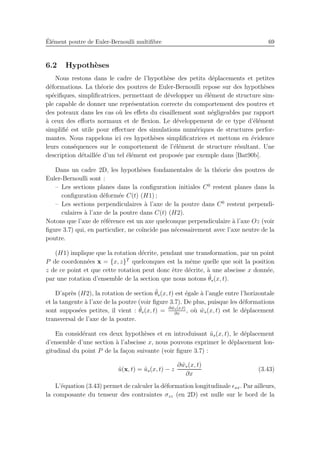´El´ement poutre de Euler-Bernoulli multiﬁbre 69
6.2 Hypoth`eses
Nous restons dans le cadre de l’hypoth`ese des petits d´eplacements et petites
d´eformations. La th´eorie des poutres de Euler-Bernoulli repose sur des hypoth`eses
sp´eciﬁques, simpliﬁcatrices, permettant de d´evelopper un ´el´ement de structure sim-
ple capable de donner une repr´esentation correcte du comportement des poutres et
des poteaux dans les cas o`u les eﬀets du cisaillement sont n´egligeables par rapport
`a ceux des eﬀorts normaux et de ﬂexion. Le d´eveloppement de ce type d’´el´ement
simpliﬁ´e est utile pour eﬀectuer des simulations num´eriques de structures perfor-
mantes. Nous rappelons ici ces hypoth`eses simpliﬁcatrices et mettons en ´evidence
leurs cons´equences sur le comportement de l’´el´ement de structure r´esultant. Une
description d´etaill´ee d’un tel ´el´ement est propos´ee par exemple dans [Bat90b].
Dans un cadre 2D, les hypoth`eses fondamentales de la th´eorie des poutres de
Euler-Bernoulli sont :
– Les sections planes dans la conﬁguration initiales C0
restent planes dans la
conﬁguration d´eform´ee C(t) (H1) ;
– Les sections perpendiculaires `a l’axe de la poutre dans C0
restent perpendi-
culaires `a l’axe de la poutre dans C(t) (H2).
Notons que l’axe de r´ef´erence est un axe quelconque perpendiculaire `a l’axe Oz (voir
ﬁgure 3.7) qui, en particulier, ne co¨ıncide pas n´ecessairement avec l’axe neutre de la
poutre.
(H1) implique que la rotation d´ecrite, pendant une transformation, par un point
P de coordonn´ees x = {x, z}T
quelconques est la mˆeme quelle que soit la position
z de ce point et que cette rotation peut donc ˆetre d´ecrite, `a une abscisse x donn´ee,
par une rotation d’ensemble de la section que nous notons ˜θs(x, t).
D’apr`es (H2), la rotation de section ˜θs(x, t) est ´egale `a l’angle entre l’horizontale
et la tangente `a l’axe de la poutre (voir ﬁgure 3.7). De plus, puisque les d´eformations
sont suppos´ees petites, il vient : ˜θs(x, t) = ∂ ˜ws(x,t)
∂x
, o`u ˜ws(x, t) est le d´eplacement
transversal de l’axe de la poutre.
En consid´erant ces deux hypoth`eses et en introduisant ˜us(x, t), le d´eplacement
d’ensemble d’une section `a l’abscisse x, nous pouvons exprimer le d´eplacement lon-
gitudinal du point P de la fa¸con suivante (voir ﬁgure 3.7) :
˜u(x, t) = ˜us(x, t) − z
∂ ˜ws(x, t)
∂x
(3.43)
L’´equation (3.43) permet de calculer la d´eformation longitudinale ǫxx. Par ailleurs,
la composante du tenseur des contraintes σzz (en 2D) est nulle sur le bord de la
 