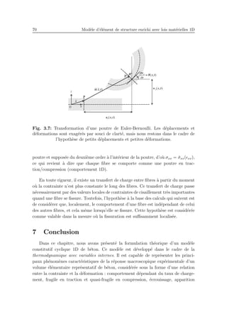 70 Mod`ele d’´el´ement de structure enrichi avec lois mat´erielles 1D
Fig. 3.7: Transformation d’une poutre de Euler-Bernoulli. Les d´eplacements et
d´eformations sont exag´er´es par souci de clart´e, mais nous restons dans le cadre de
l’hypoth`ese de petits d´eplacements et petites d´eformations.
poutre et suppos´ee du deuxi`eme ordre `a l’int´erieur de la poutre, d’o`u σxx = ˆσxx(ǫxx),
ce qui revient `a dire que chaque ﬁbre se comporte comme une poutre en trac-
tion/compression (comportement 1D).
En toute rigueur, il existe un transfert de charge entre ﬁbres `a partir du moment
o`u la contrainte n’est plus constante le long des ﬁbres. Ce transfert de charge passe
n´ecessairement par des valeurs locales de contraintes de cisaillement tr`es importantes
quand une ﬁbre se ﬁssure. Toutefois, l’hypoth`ese `a la base des calculs qui suivent est
de consid´erer que, localement, le comportement d’une ﬁbre est ind´ependant de celui
des autres ﬁbres, et cela mˆeme lorsqu’elle se ﬁssure. Cette hypoth`ese est consid´er´ee
comme valable dans la mesure o`u la ﬁssuration est suﬃsamment localis´ee.
7 Conclusion
Dans ce chapitre, nous avons pr´esent´e la formulation th´eorique d’un mod`ele
constitutif cyclique 1D de b´eton. Ce mod`ele est d´evelopp´e dans le cadre de la
thermodynamique avec variables internes. Il est capable de repr´esenter les princi-
paux ph´enom`enes caract´eristiques de la r´eponse macroscopique exp´erimentale d’un
volume ´el´ementaire repr´esentatif de b´eton, consid´er´ee sous la forme d’une relation
entre la contrainte et la d´eformation : comportement d´ependant du taux de charge-
ment, fragile en traction et quasi-fragile en compression, ´ecrouissage, apparition
 