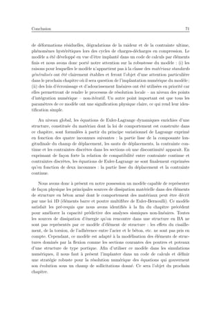 Conclusion 71
de d´eformations r´esiduelles, d´egradations de la raideur et de la contrainte ultime,
ph´enom`enes hyst´er´etiques lors des cycles de charges-d´echarges en compression. Le
mod`ele a ´et´e d´evelopp´e en vue d’ˆetre implant´e dans un code de calculs par ´el´ements
ﬁnis et nous avons donc port´e notre attention sur la robustesse du mod`ele : (i) les
raisons pour lesquelles le mod`ele n’appartient pas `a la classe des mat´eriaux standards
g´en´eralis´es ont ´et´e clairement ´etablies et feront l’objet d’une attention particuli`ere
dans le prochain chapitre o`u il sera question de l’implantation num´erique du mod`ele ;
(ii) des lois d’´ecrouissage et d’adoucissement lin´eaires ont ´et´e utilis´ees en priorit´e car
elles permettront de rendre le processus de r´esolution locale – au niveau des points
d’int´egration num´erique – non-it´eratif. Un autre point important est que tous les
param`etres de ce mod`ele ont une signiﬁcation physique claire, ce qui rend leur iden-
tiﬁcation simple.
Au niveau global, les ´equations de Euler-Lagrange dynamiques enrichies d’une
structure, constitu´ee du mat´eriau dont la loi de comportement est construite dans
ce chapitre, sont formul´ees `a partir du principe variationnel de Lagrange exprim´e
en fonction des quatre inconnues suivantes : la partie lisse de la composante lon-
gitudinale du champ de d´eplacement, les sauts de d´eplacements, la contrainte con-
tinue et les contraintes discr`etes dans les sections o`u une discontinuit´e apparaˆıt. En
exprimant de fa¸con forte la relation de compatibilit´e entre contrainte continue et
contraintes discr`etes, les ´equations de Euler-Lagrange ne sont ﬁnalement exprim´ees
qu’en fonction de deux inconnues : la partie lisse du d´eplacement et la contrainte
continue.
Nous avons donc `a pr´esent en notre possession un mod`ele capable de repr´esenter
de fa¸con physique les principales sources de dissipation mat´erielle dans des ´el´ements
de structure en b´eton arm´e dont le comportement des mat´eriaux peut ˆetre d´ecrit
par une loi 1D (´el´ements barre et poutre multiﬁbre de Euler-Bernoulli). Ce mod`ele
satisfait les pr´e-requis que nous avons identiﬁ´es `a la ﬁn du chapitre pr´ec´edent
pour am´eliorer la capacit´e pr´edictive des analyses sismiques non-lin´eaires. Toutes
les sources de dissipation d’´energie qu’on rencontre dans une structure en BA ne
sont pas repr´esent´es par ce mod`ele d’´el´ement de structure : les eﬀets du cisaille-
ment, de la torsion, de l’adh´erence entre l’acier et le b´eton, etc. ne sont pas pris en
compte. Cependant, ce mod`ele est adapt´e `a la mod´elisation des ´el´ements de struc-
tures domin´es par la ﬂexion comme les sections courantes des poutres et poteaux
d’une structure de type portique. Aﬁn d’utiliser ce mod`ele dans les simulations
num´eriques, il nous faut `a pr´esent l’implanter dans un code de calculs et d´eﬁnir
une strat´egie robuste pour la r´esolution num´erique des ´equations qui gouvernent
son ´evolution sous un champ de sollicitations donn´e. Ce sera l’objet du prochain
chapitre.
 