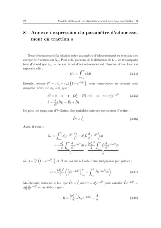 72 Mod`ele d’´el´ement de structure enrichi avec lois mat´erielles 1D
8 Annexe : expression du param`etre d’adoucisse-
ment en traction a
Nous d´emontrons ici la relation entre param`etre d’adoucissement en traction a et
´energie de fracturation GF . Pour cela, partons de la d´eﬁnition de GF , en remarquant
tout d’abord que tcri = ∞ car la loi d’adoucissement est l’inverse d’une fonction
exponentielle :
GF =
∞
tloc
t ˙¯¯udt (3.44)
Ensuite, comme ¯¯qd
= (σt
u − σ∞) 1 − e−a¯¯ξd
, nous remarquons, en prenant pour
simpliﬁer l’´ecriture σ∞ = 0, que :
¯¯φd
= 0 ⇒ t − σt
u − ¯¯qd
= 0 ⇒ t = σt
ue−a¯¯ξd
(3.45)
˙¯¯u =
d
dt
( ¯¯Dt) =
˙¯¯Dt + ¯¯D˙t
De plus, les ´equations d’´evolution des variables internes permettent d’´ecrire :
˙¯¯Dt =
˙¯¯ξ (3.46)
Ainsi, il vient :
GF =
∞
tloc
σt
ue−a¯¯ξd ˙¯¯ξ + σt
u
¯¯D
d
dt
e−a¯¯ξd
dt
= −
σt
u
a
∞
tloc
d
dt
e−a¯¯ξd
dt
A
+
(σt
u)
2
2
∞
tloc
¯¯D
d
dt
e−2a¯¯ξd
dt
B
o`u A = σt
u
a
1 − e−a¯¯ξd
cri et B est calcul´e `a l’aide d’une int´egration par parties :
B =
(σt
u)
2
2
¯¯De−2a¯¯ξd ∞
tloc
−
∞
tloc
˙¯¯De−2a¯¯ξd
dt (3.47)
Maintenant, utilisons le fait que
˙¯¯Dt =
˙¯¯ξ avec t = σt
ue−a¯¯ξd
pour calculer
˙¯¯De−2a¯¯ξd
=
−1
aσt
u
d
dt
e−a¯¯ξd
et en d´eduire que :
B =
(σt
u)
2
2
¯¯D∞e−2a¯¯ξd
∞ −
A
2
(3.48)
 