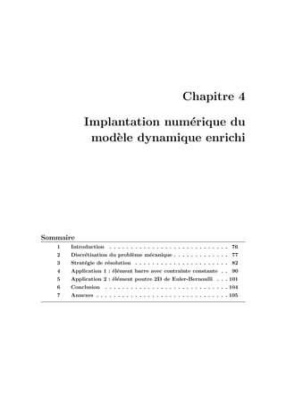 Chapitre 4
Implantation num´erique du
mod`ele dynamique enrichi
Sommaire
1 Introduction . . . . . . . . . . . . . . . . . . . . . . . . . . . . 76
2 Discr´etisation du probl`eme m´ecanique . . . . . . . . . . . . . 77
3 Strat´egie de r´esolution . . . . . . . . . . . . . . . . . . . . . . 82
4 Application 1 : ´el´ement barre avec contrainte constante . . 90
5 Application 2 : ´el´ement poutre 2D de Euler-Bernoulli . . . 101
6 Conclusion . . . . . . . . . . . . . . . . . . . . . . . . . . . . . 104
7 Annexes . . . . . . . . . . . . . . . . . . . . . . . . . . . . . . . 105
 