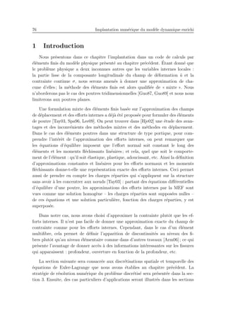 76 Implantation num´erique du mod`ele dynamique enrichi
1 Introduction
Nous pr´esentons dans ce chapitre l’implantation dans un code de calculs par
´el´ements ﬁnis du mod`ele physique pr´esent´e au chapitre pr´ec´edent. ´Etant donn´e que
le probl`eme physique a deux inconnues autres que les variables internes locales :
la partie lisse de la composante longitudinale du champ de d´eformation ˜u et la
contrainte continue σ, nous serons amen´es `a donner une approximation de cha-
cune d’elles ; la m´ethode des ´el´ements ﬁnis est alors qualiﬁ´ee de « mixte ». Nous
n’aborderons pas le cas des poutres tridimensionnelles [Guo87, Guo89] et nous nous
limiterons aux poutres planes.
Une formulation mixte des ´el´ements ﬁnis bas´ee sur l’approximation des champs
de d´eplacement et des eﬀorts internes a d´ej`a ´et´e propos´ee pour formuler des ´el´ements
de poutre [Tay03, Spa96, Lee09]. On peut trouver dans [Hje02] une ´etude des avan-
tages et des inconv´enients des m´ethodes mixtes et des m´ethodes en d´eplacement.
Dans le cas des ´el´ements poutres dans une structure de type portique, pour com-
prendre l’int´erˆet de l’approximation des eﬀorts internes, on peut remarquer que
les ´equations d’´equilibre imposent que l’eﬀort normal soit constant le long des
´el´ements et les moments ﬂ´echissants lin´eaires ; et cela, quel que soit le comporte-
ment de l’´el´ement : qu’il soit ´elastique, plastique, adoucissant, etc. Ainsi la d´eﬁnition
d’approximations constantes et lin´eaires pour les eﬀorts normaux et les moments
ﬂ´echissants donne-t-elle une repr´esentation exacte des eﬀorts internes. Ceci permet
aussi de prendre en compte les charges r´eparties qui s’appliquent sur la structure
sans avoir `a les concentrer aux nœuds [Tay03] : partant des ´equations diﬀ´erentielles
d’´equilibre d’une poutre, les approximations des eﬀorts internes par la MEF sont
vues comme une solution homog`ene – les charges r´eparties sont suppos´ees nulles –
de ces ´equations et une solution particuli`ere, fonction des charges r´eparties, y est
superpos´ee.
Dans notre cas, nous avons choisi d’approximer la contrainte plutˆot que les ef-
forts internes. Il n’est pas facile de donner une approximation exacte du champ de
contrainte comme pour les eﬀorts internes. Cependant, dans le cas d’un ´el´ement
multiﬁbre, cela permet de d´eﬁnir l’apparition de discontinuit´es au niveau des ﬁ-
bres plutˆot qu’au niveau ´el´ementaire comme dans d’autres travaux [Arm06] ; ce qui
pr´esente l’avantage de donner acc`es `a des informations int´eressantes sur les ﬁssures
qui apparaissent : profondeur, ouverture en fonction de la profondeur, etc.
La section suivante sera consacr´ee aux discr´etisations spatiale et temporelle des
´equations de Euler-Lagrange que nous avons ´etablies au chapitre pr´ec´edent. La
strat´egie de r´esolution num´erique du probl`eme discr´etis´e sera pr´esent´ee dans la sec-
tion 3. Ensuite, des cas particuliers d’applications seront illustr´es dans les sections
 