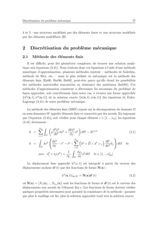 Discr´etisation du probl`eme m´ecanique 77
4 et 5 : une structure mod´elis´ee par des ´el´ements barre et une structure mod´elis´ee
par des ´el´ements multiﬁbres 2D.
2 Discr´etisation du probl`eme m´ecanique
2.1 M´ethode des ´el´ements ﬁnis
Il est diﬃcile, pour des g´eom´etries complexes, de trouver une solution analy-
tique aux ´equations (3.41). Nous traitons donc ces ´equations `a l’aide d’une m´ethode
num´erique d’approximation ; plusieurs m´ethodes existent – m´ethodes de Galerkin,
m´ethode de Ritz, etc. – mais la plus utilis´ee en m´ecanique est la m´ethode des
´el´ements ﬁnis [Zie00, Bat96, Ibr09], peut-ˆetre parce qu’elle ´etend les possibilit´es
des m´ethodes matricielles rencontr´ees en r´esistance des mat´eriaux [Imb95]. Ces
m´ethodes d’approximation consistent `a d´eterminer les inconnues du probl`eme de
fa¸con approch´ee, soit concr`etement dans notre cas, `a trouver une forme approch´ee
{˜uh
(x, t), σh
(x, t)} de la solution exacte {˜u(x, t), σ(x, t)} des ´equations de Euler-
Lagrange (3.41) de notre probl`eme m´ecanique.
La m´ethode des ´el´ements ﬁnis (MEF) repose sur la d´ecomposition du domaine Ω
en sous-domaines Ωe
appel´es ´el´ements ﬁnis et connect´es par des nœuds. En imposant
que l’´equation (3.41)2 soit v´eriﬁ´ee pour chaque ´el´ement e ∈ [1, .., nel], les ´equations
(3.41) deviennent :
0 =
nel
e=1 Ωe
ρ
∂2
˜uh
∂t2
δ˜uh
+
∂δ˜uh
∂x
σh
dΩe
− δUext
(4.1)
0 =
Ωe
δσh

∂˜uh
∂x
− ¯ǫv
− ¯ǫp
−
ne
dis
i=1
¯¯up
+ ¯¯D < th
>+
dth
dσh
δΓi

 dΩe
∀e
avec th
i = ti(σh
) =
1
AΓi Ωe
dϕi
dx
σh
dΩe
∀i ∈ [1, .., ne
dis]
Le d´eplacement lisse approch´e ˜uh
(x, t) est interpol´e `a partir du vecteur des
d´eplacements nodaux de
(t) par des fonctions de forme N(x) :
˜uh
(x, t)|x∈Ωe = N(x)de
(t) (4.2)
o`u N(x) = [N1(x), .., Nn˜u
(x)] sont les fonctions de forme et de
(t) est le vecteur des
d´eplacements aux nœuds de l’´el´ement ﬁni e. Les fonctions de forme doivent v´eriﬁer
quelques propri´et´es n´ecessaires pour garantir la consistance de la m´ethode : garantir
que plus le maillage est ﬁn, plus la solution approch´ee tend vers la solution exacte.
 