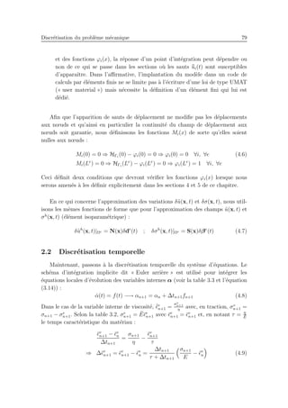 Discr´etisation du probl`eme m´ecanique 79
et des fonctions ϕi(x), la r´eponse d’un point d’int´egration peut d´ependre ou
non de ce qui se passe dans les sections o`u les sauts ¯¯ui(t) sont susceptibles
d’apparaˆıtre. Dans l’aﬃrmative, l’implantation du mod`ele dans un code de
calculs par ´el´ements ﬁnis ne se limite pas `a l’´ecriture d’une loi de type UMAT
(« user material ») mais n´ecessite la d´eﬁnition d’un ´el´ement ﬁni qui lui est
d´edi´e.
Aﬁn que l’apparition de sauts de d´eplacement ne modiﬁe pas les d´eplacements
aux nœuds et qu’ainsi en particulier la continuit´e du champ de d´eplacement aux
nœuds soit garantie, nous d´eﬁnissons les fonctions Mi(x) de sorte qu’elles soient
nulles aux nœuds :
Mi(0) = 0 ⇒ HΓi
(0) − ϕi(0) = 0 ⇒ ϕi(0) = 0 ∀i, ∀e (4.6)
Mi(Le
) = 0 ⇒ HΓi
(Le
) − ϕi(Le
) = 0 ⇒ ϕi(Le
) = 1 ∀i, ∀e
Ceci d´eﬁnit deux conditions que devront v´eriﬁer les fonctions ϕi(x) lorsque nous
serons amen´es `a les d´eﬁnir explicitement dans les sections 4 et 5 de ce chapitre.
En ce qui concerne l’approximation des variations δ˜u(x, t) et δσ(x, t), nous util-
isons les mˆemes fonctions de forme que pour l’approximation des champs ˜u(x, t) et
σh
(x, t) (´el´ement isoparam´etrique) :
δ˜uh
(x, t)|Ωe = N(x)δde
(t) ; δσh
(x, t)|Ωe = S(x)δβe
(t) (4.7)
2.2 Discr´etisation temporelle
Maintenant, passons `a la discr´etisation temporelle du syst`eme d’´equations. Le
sch´ema d’int´egration implicite dit « Euler arri`ere » est utilis´e pour int´egrer les
´equations locales d’´evolution des variables internes α (voir la table 3.3 et l’´equation
(3.14)) :
˙α(t) = f(t) −→ αn+1 = αn + ∆tn+1fn+1 (4.8)
Dans le cas de la variable interne de viscosit´e, ˙¯ǫv
n+1 =
σv
n+1
η
avec, en traction, σv
n+1 =
σn+1 − σe
n+1. Selon la table 3.2, σe
n+1 = ¯E¯ǫe
n+1 avec ¯ǫe
n+1 = ¯ǫv
n+1 et, en notant τ = η
¯E
le temps caract´eristique du mat´eriau :
¯ǫv
n+1 − ¯ǫv
n
∆tn+1
=
σn+1
η
−
¯ǫv
n+1
τ
⇒ ∆¯ǫv
n+1 = ¯ǫv
n+1 − ¯ǫv
n =
∆tn+1
τ + ∆tn+1
σn+1
E
− ¯ǫv
n (4.9)
 