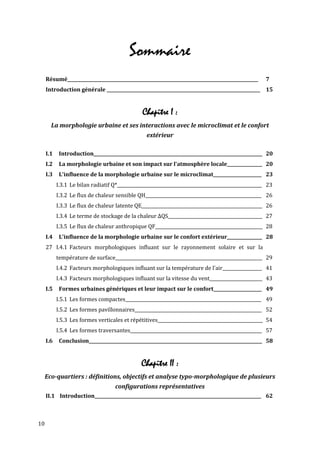 Sommaire
     Résumé_______________________________________________________________________________________     7
     Introduction générale ______________________________________________________________________ 15


                                                Chapitre I :
       La morphologie urbaine et ses interactions avec le microclimat et le confort
                                                  extérieur

     I.1    Introduction_____________________________________________________________________________ 20
     I.2    La morphologie urbaine et son impact sur l'atmosphère locale________________ 20
     I.3    L'influence de la morphologie urbaine sur le microclimat______________________ 23
           I.3.1 Le bilan radiatif Q*__________________________________________________________________ 23
           I.3.2 Le flux de chaleur sensible QH_____________________________________________________ 26
           I.3.3 Le flux de chaleur latente QE_______________________________________________________ 26
           I.3.4 Le terme de stockage de la chaleur ΔQS___________________________________________ 27
           I.3.5 Le flux de chaleur anthropique QF_________________________________________________ 28
     I.4    L'influence de la morphologie urbaine sur le confort extérieur________________ 28
     27 I.4.1 Facteurs morphologiques influant sur le rayonnement solaire et sur la
           température de surface___________________________________________________________________ 29
           I.4.2 Facteurs morphologiques influant sur la température de l'air__________________ 41
           I.4.3 Facteurs morphologiques influant sur la vitesse du vent________________________ 43
     I.5    Formes urbaines génériques et leur impact sur le confort______________________ 49
           I.5.1 Les formes compactes______________________________________________________________ 49
           I.5.2 Les formes pavillonnaires__________________________________________________________ 52
           I.5.3 Les formes verticales et répétitives________________________________________________ 54
           I.5.4 Les formes traversantes____________________________________________________________ 57
     I.6    Conclusion_______________________________________________________________________________ 58


                                                Chapitre II :
     Eco-quartiers : définitions, objectifs et analyse typo-morphologique de plusieurs
                                    configurations représentatives
     II.1 Introduction____________________________________________________________________________ 62



10
 