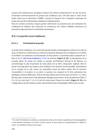 couleurs des matériaux par exemple) et réaliser des relevés architecturaux13 sur site. En outre,
l'évaluation environnementale du projet Lyon Confluence qui a été faite dans le cadre d'une
étude menée par le laboratoire CERMA a permis de disposer de la maquette numérique du
projet ainsi que des informations techniques complémentaires.
Dans les sections suivantes, chaque quartier sélectionné est présenté avec une évaluation des
coefficients de réflexion des matériaux de revêtement. Ces valeurs d'albédo constituent un
paramètre important pour les simulations numériques.


II.4.1 Le quartier Lyon Confluence


II.4.1.1          Présentation du projet


Le projet Lyon Confluence est un des plus grands projets d’aménagement urbain de la ville de
Lyon. Il s'étend sur 150 hectares au sud de la presqu’île délimitée par la Confluence de la Saône
et du Rhône. Sa réalisation est décomposée en deux phases. La première phase composée de 3
îlots A, B et C (SCI-Lyon-Conﬂuence, 2006) est achevée (Figure II. 30). La planification de la
seconde phase du projet est confiée au groupe d’architecture Herzog & De Meuron. La
caractéristique la plus importante de cette phase est sa forte composante végétale. Afin de
laisser une large place aux espaces verts, l'habitat et les bureaux seront densifiés verticalement
sur le concept de la ville variée. Les immeubles seront de tailles variées afin de favoriser
l'accessibilité à la lumière et au soleil. Le quartier est composé de 12 îlots présentant des
typologies urbaines différentes : îlots traversants plutôt semi ouverts pour les îlots (7, 11, 12) et
des îlots plus ouverts (8 et 9) des bâtiments allongées pour former un écran protecteur (îlots 1,
2 et 3). Les trois îlots 7, 11 et 12 ont été choisis pour l’étude de confort (Figure II. 31). Ces
configurations ont été choisies comme représentatives des morphologies d’îlots semi-ouverts.




13   Le relevé d'architecture constitue un ensemble de notes et de dessins complétés par des photographies
et des données techniques. Ce relevé s'articule autour de trois modes de représentation de l'édifice, à
savoir : la volumétrie, le plan et les coupes.

102
 