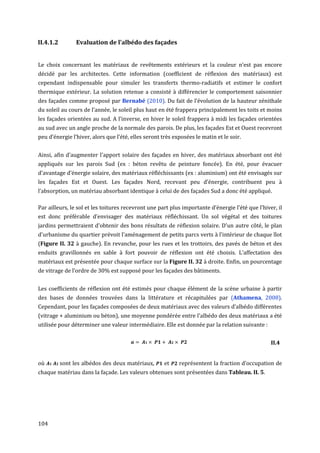 II.4.1.2         Evaluation de l’albédo des façades


Le choix concernant les matériaux de revêtements extérieurs et la couleur n'est pas encore
décidé par les architectes. Cette information (coefficient de réflexion des matériaux) est
cependant indispensable pour simuler les transferts thermo-radiatifs et estimer le confort
thermique extérieur. La solution retenue a consisté à différencier le comportement saisonnier
des façades comme proposé par Bernabé (2010). Du fait de l’évolution de la hauteur zénithale
du soleil au cours de l’année, le soleil plus haut en été frappera principalement les toits et moins
les façades orientées au sud. A l’inverse, en hiver le soleil frappera à midi les façades orientées
au sud avec un angle proche de la normale des parois. De plus, les façades Est et Ouest recevront
peu d’énergie l’hiver, alors que l’été, elles seront très exposées le matin et le soir.


Ainsi, afin d'augmenter l'apport solaire des façades en hiver, des matériaux absorbant ont été
appliqués sur les parois Sud (ex : béton revêtu de peinture foncée). En été, pour évacuer
d'avantage d’énergie solaire, des matériaux réfléchissants (ex : aluminium) ont été envisagés sur
les façades Est et Ouest. Les façades Nord, recevant peu d’énergie, contribuent peu à
l’absorption, un matériau absorbant identique à celui de des façades Sud a donc été appliqué.

Par ailleurs, le sol et les toitures recevront une part plus importante d’énergie l’été que l’hiver, il
est donc préférable d’envisager des matériaux réfléchissant. Un sol végétal et des toitures
jardins permettraient d'obtenir des bons résultats de réflexion solaire. D'un autre côté, le plan
d'urbanisme du quartier prévoit l'aménagement de petits parcs verts à l'intérieur de chaque îlot
(Figure II. 32 à gauche). En revanche, pour les rues et les trottoirs, des pavés de béton et des
enduits gravillonnés en sable à fort pouvoir de réflexion ont été choisis. L’affectation des
matériaux est présentée pour chaque surface sur la Figure II. 32 à droite. Enfin, un pourcentage
de vitrage de l’ordre de 30% est supposé pour les façades des bâtiments.


Les coefficients de réflexion ont été estimés pour chaque élément de la scène urbaine à partir
des bases de données trouvées dans la littérature et récapitulées par (Athamena, 2008).
Cependant, pour les façades composées de deux matériaux avec des valeurs d’albédo différentes
(vitrage + aluminium ou béton), une moyenne pondérée entre l'albédo des deux matériaux a été
utilisée pour déterminer une valeur intermédiaire. Elle est donnée par la relation suivante :


                                                                                                  II.4


où         sont les albédos des deux matériaux,       et    représentent la fraction d’occupation de
chaque matériau dans la façade. Les valeurs obtenues sont présentées dans Tableau. II. 5.




104
 