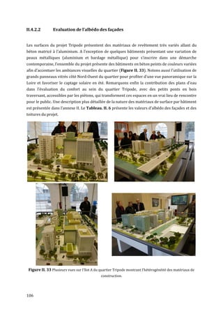 II.4.2.2        Evaluation de l’albédo des façades


Les surfaces du projet Tripode présentent des matériaux de revêtement très variés allant du
béton matricé à l'aluminium. A l'exception de quelques bâtiments présentant une variation de
peaux métalliques (aluminium et bardage métallique) pour s'inscrire dans une démarche
contemporaine, l'ensemble du projet présente des bâtiments en béton peints de couleurs variées
afin d'accentuer les ambiances visuelles du quartier (Figure II. 33). Notons aussi l'utilisation de
grands panneaux vitrés côté Nord-Ouest du quartier pour profiter d'une vue panoramique sur la
Loire et favoriser le captage solaire en été. Remarquons enfin la contribution des plans d'eau
dans l'évaluation du confort au sein du quartier Tripode, avec des petits ponts en bois
traversant, accessibles par les piétons, qui transforment ces espaces en un vrai lieu de rencontre
pour le public. Une description plus détaillée de la nature des matériaux de surface par bâtiment
est présentée dans l’annexe II. Le Tableau. II. 6 présente les valeurs d’albédo des façades et des
toitures du projet.




 Figure II. 33 Plusieurs vues sur l'îlot A du quartier Tripode montrant l'hétérogénéité des matériaux de
                                              construction.




106
 