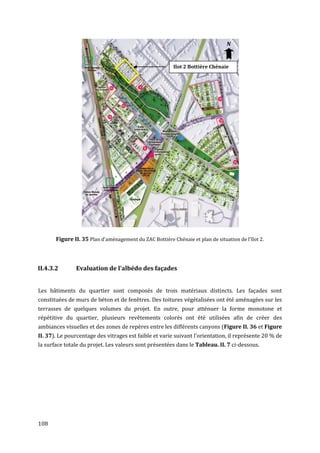 N


                                                         Ilot 2 Bottière Chénaie




       Figure II. 35 Plan d'aménagement du ZAC Bottière Chénaie et plan de situation de l'îlot 2.



II.4.3.2       Evaluation de l’albédo des façades


Les bâtiments du quartier sont composés de trois matériaux distincts. Les façades sont
constituées de murs de béton et de fenêtres. Des toitures végétalisées ont été aménagées sur les
terrasses de quelques volumes du projet. En outre, pour atténuer la forme monotone et
répétitive du quartier, plusieurs revêtements colorés ont été utilisées afin de créer des
ambiances visuelles et des zones de repères entre les différents canyons (Figure II. 36 et Figure
II. 37). Le pourcentage des vitrages est faible et varie suivant l'orientation, il représente 20 % de
la surface totale du projet. Les valeurs sont présentées dans le Tableau. II. 7 ci-dessous.




108
 